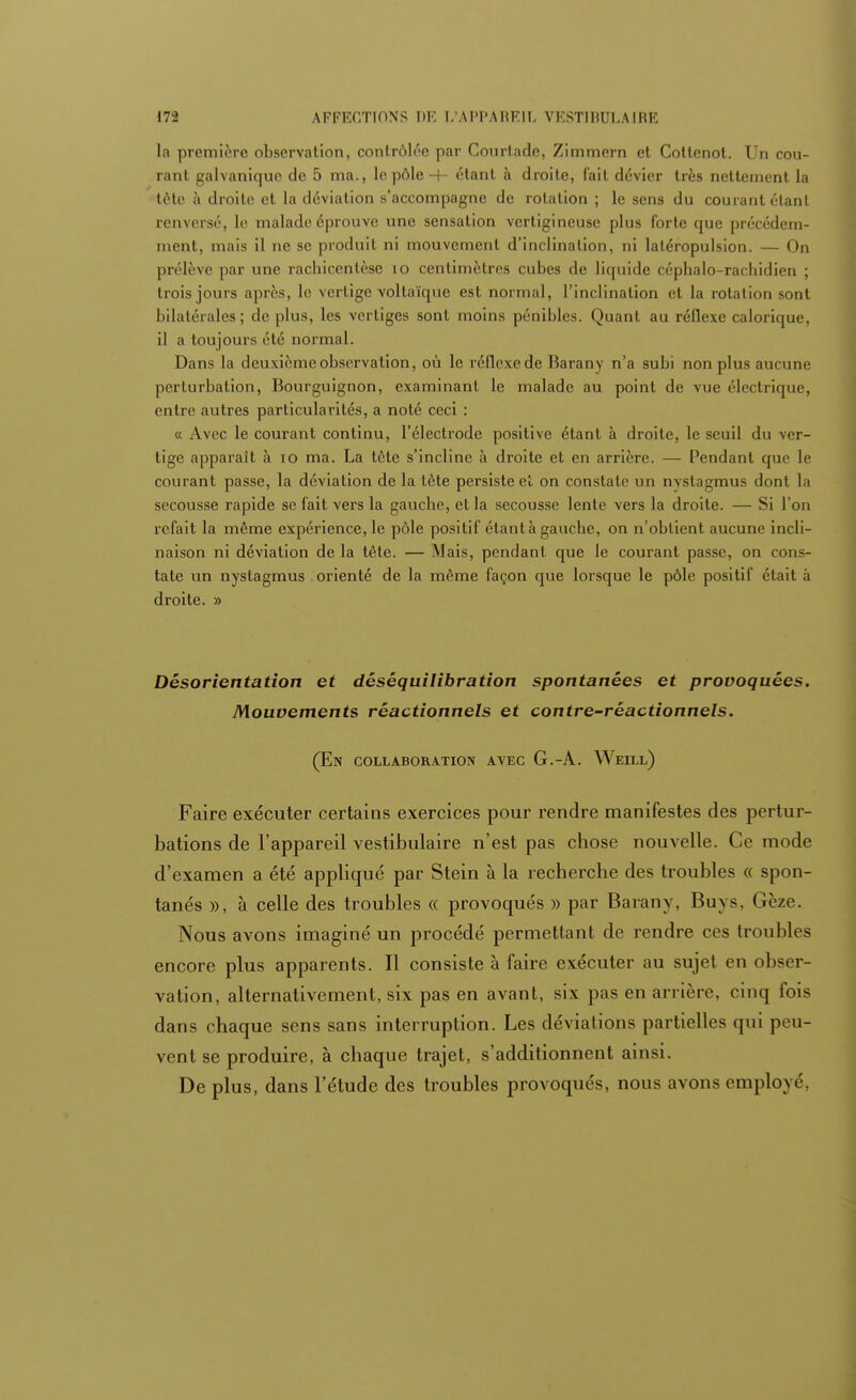 la première observation, contrôlée par Courtade, Zimmern et Coltenot. Un cou- rant galvanique de 5 ma., le pôle -+- étant à droite, fait dévier très nettement la tôte à droite et la déviation s'accompagne de rotation ; le sens du courant étant renversé, le malade éprouve une sensation vertigineuse plus forte que précédem- ment, mais il ne se produit ni mouvement d'inclination, ni latéropulsion. — On prélève par une rachicentèse 10 centimètres cubes de liquide cépbalo-racbidien ; trois jours après, le vertige voltaïque est normal, l'inclination et la rotation sont bilatérales ; de plus, les vertiges sont moins pénibles. Quant au réflexe calorique, il a toujours été normal. Dans la deuxième observation, où le réflexede Barany n'a subi non plus aucune perturbation, Bourguignon, examinant le malade au point de vue électrique, entre autres particularités, a noté ceci : « Avec le courant continu, l'électrode positive étant à droite, le seuil du ver- tige apparaît à 10 ma. La tôte s'incline à droite et en arrière. — Pendant que le courant passe, la déviation de la tète persiste et on constate un nystagmus dont la secousse rapide se fait vers la gauche, et la secousse lente vers la droite. — Si l'on refait la môme expérience, le pôle positif étant à gauche, on n'obtient aucune incli- naison ni déviation de la tête. — Mais, pendant, que le courant passe, on cons- tate un nystagmus orienté de la même façon que lorsque le pôle positif était à droite. » Désorientation et dêsêquilibration spontanées et provoquées. Mouvements réactionnels et contre-réactionnels. (En collaboration avec G.-A. Weill) Faire exécuter certains exercices pour rendre manifestes des pertur- bations de l'appareil vestibulaire n'est pas chose nouvelle. Ce mode d'examen a été appliqué par Stein à la recherche des troubles « spon- tanés », à celle des troubles « provoqués » par Barany, Buys, Gèze. Nous avons imaginé un procédé permettant de rendre ces troubles encore plus apparents. Il consiste à faire exécuter au sujet en obser- vation, alternativement, six pas en avant, six pas en arrière, cinq fois dans chaque sens sans interruption. Les déviations partielles qui peu- vent se produire, à chaque trajet, s'additionnent ainsi. De plus, dans l'étude des troubles provoqués, nous avons employé,