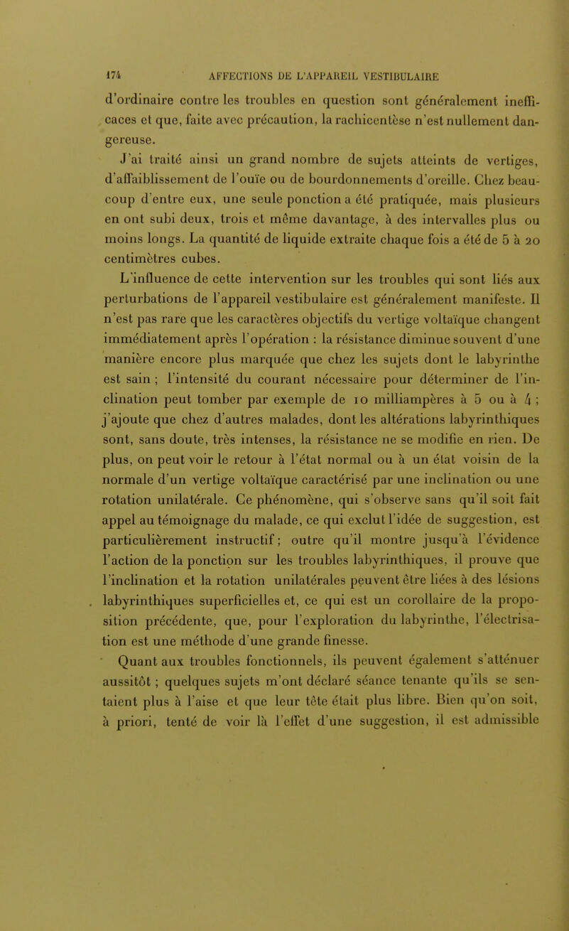 d'ordinaire contre les troubles en question sont généralement ineffi- caces et que, faite avec précaution, la rachicenlèse n'est nullement dan- gereuse. J'ai traité ainsi un grand nombre de sujets atteints de vertiges, d'affaiblissement de l'ouïe ou de bourdonnements d'oreille. Chez beau- coup d'entre eux, une seule ponction a été pratiquée, mais plusieurs en ont subi deux, trois et même davantage, à des intervalles plus ou moins longs. La quantité de liquide extraite chaque fois a été de 5 à 20 centimètres cubes. L'influence de cette intervention sur les troubles qui sont liés aux perturbations de l'appareil vestibulaire est généralement manifeste. Il n'est pas rare que les caractères objectifs du vertige voltaïque changent immédiatement après l'opération : la résistance diminue souvent d'une manière encore plus marquée que chez les sujets dont le labyrinthe est sain ; l'intensité du courant nécessaire pour déterminer de l'in- clination peut tomber par exemple de 10 milliampères à 5 ou à [\ ; j'ajoute que chez d'autres malades, dont les altérations labyrinthiques sont, sans doute, très intenses, la résistance ne se modifie en rien. De plus, on peut voir le retour à l'état normal ou à un élat voisin de la normale d'un vertige voltaïque caractérisé par une inclination ou une rotation unilatérale. Ge phénomène, qui s'observe sans qu'il soit fait appel au témoignage du malade, ce qui exclut l'idée de suggestion, est particulièrement instructif; outre qu'il montre jusqu'à l'évidence l'action de la ponction sur les troubles labyrinthiques, il prouve que l'inclination et la rotation unilatérales peuvent être liées à des lésions labyrinthiques superficielles et, ce qui est un corollaire de la propo- sition précédente, que, pour l'exploration du labyrinthe, l'électrisa- tion est une méthode d'une grande finesse. Quant aux troubles fonctionnels, ils peuvent également s'atténuer aussitôt ; quelques sujets m'ont déclaré séance tenante qu'ils se sen- taient plus à l'aise et que leur tête était plus libre. Bien qu'on soit, à priori, tenté de voir là l'effet d'une suggestion, il est admissible