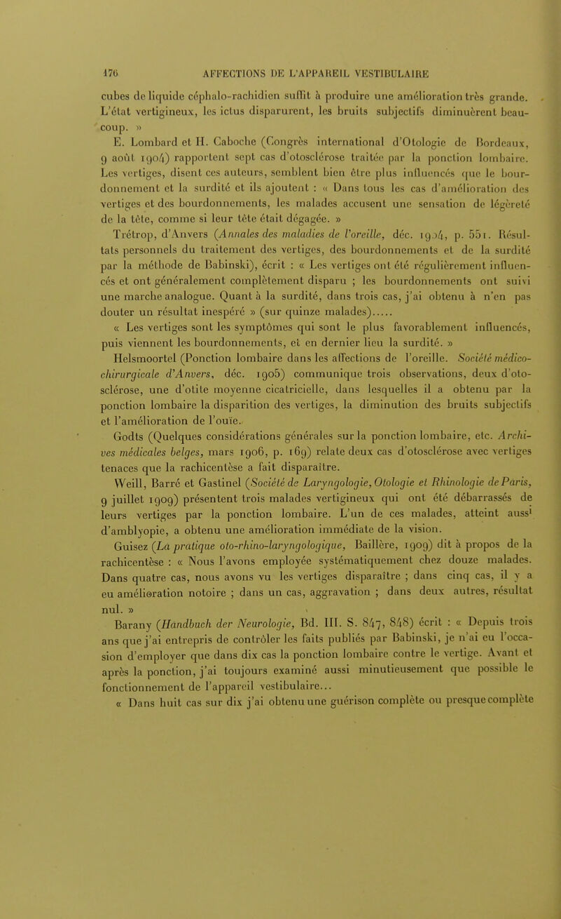 cubes de liquide céphalo-rachidien suffit à produire une amélioration très grande. L'état vertigineux, les ictus disparurent, les bruits subjectifs diminuèrent beau- coup. » E. Lombard et H. Caboche (Congrès international d'Olologie de Bordeaux, 9 août 190/î) rapportent sept cas d'otosclérose traitée par la ponction lombaire. Les vertiges, disent ces auteurs, semblent bien être plus influencés que le bour- donnement et la surdité et ils ajoutent : « Dans tous les cas d'amélioration des vertiges et des bourdonnements, les malades accusent une sensation de légèreté de la tête, comme si leur tète était dégagée. » ïrétrop, d'Anvers (Annales des maladies de l'oreille, déc. 1904, p. 55 1. Résul- tais personnels du traitement des vertiges, des bourdonnements et de la surdité par la méthode de Babinski), écrit : « Les vertiges ont été régulièrement influen- cés et ont généralement complètement disparu ; les bourdonnements ont suivi une marche analogue. Quant à la surdité, dans trois cas, j'ai obtenu à n'en pas douter un résultat inespéré » (sur quinze malades) « Les vertiges sont les symptômes qui sont le plus favorablement influencés, puis viennent les bourdonnements, et en dernier lieu la surdité. » Helsmoortel (Ponction lombaire dans les affections de l'oreille. Société médico- chirurgicale d'Anvers, déc. igo5) communique trois observations, deux d'oto- sclérose, une d'otite moyenne cicatricielle, dans lesquelles il a obtenu par la ponction lombaire la disparition des vertiges, la diminution des bruits subjectifs et l'amélioration de l'ouïe. Godts (Quelques considérations générales sur la ponction lombaire, etc. Archi- ves médicales belges, mars 1906, p. 169) relate deux cas d'otosclérose avec vertiges tenaces que la rachicentèse a fait disparaître. Weill, Barré et Gastinel (Société de Laryngologie,Otologie et Rhinologie de Paris, 9 juillet 1909) présentent trois malades vertigineux qui ont été débarrassés de leurs vertiges par la ponction lombaire. L'un de ces malades, atteint auss1 d'amblyopie, a obtenu une amélioration immédiate de la vision. Guisez (Là pratique oto-rhino-laryngologique, Baillère, 1909) dit à propos de la rachicentèse : « Nous l'avons employée systématiquement chez douze malades. Dans quatre cas, nous avons vu les vertiges disparaître ; dans cinq cas, il y a eu amélioration notoire ; dans un cas, aggravation ; dans deux autres, résultat nul. » Barany (Hùndbuch der Neurologie, Bd. III. S. 847, 848) écrit : « Depuis trois ans que j'ai entrepris de contrôler les faits publiés par Babinski, je n'ai eu l'occa- sion d'employer que dans dix cas la ponction lombaire contre le vertige. Avant et après la ponction, j'ai toujours examiné aussi minutieusement que possible le fonctionnement de l'appareil vestibulaire... « Dans huit cas sur dix j'ai obtenu une guérison complète ou presque complète