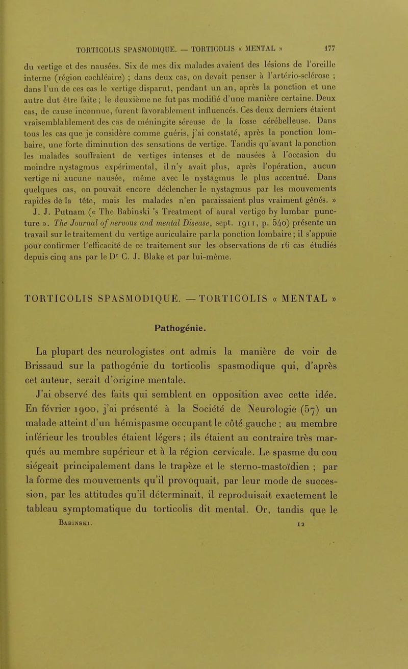 du vertige et des nausées. Six de mes dix malades avaient des lésions de l'oreille interne (région cochléaire) ; dans deux cas, on devait penser à l'artério-sclérose ; dans l'un de ces cas le vertige disparut, pendant un an, après la ponction et une autre dut être faite; le deuxième ne fut pas modifie d'une manière certaine. Deux cas, de cause inconnue, furent favorablement influencés. Ces deux derniers étaient vraisemblablement des cas de méningite séreuse de la fosse cérébelleuse. Dans tous les cas que je considère comme guéris, j'ai constaté, après la ponction lom- baire, une forte diminution des sensations de vertige. Tandis qu'avant la ponction les malades souffraient de vertiges intenses et de nausées à l'occasion du moindre nystagmus expérimental, il n'y avait plus, après l'opération, aucun vertige ni aucune nausée, même avec le nystagmus le plus accentué. Dans quelques cas, on pouvait encore déclencher le nystagmus par les mouvements rapides de la tête, mais les malades n'en paraissaient plus vraiment gênés. » J. J. Putnam (« The Babinski 's Treatment of aurai vertigo by lumbar punc- ture ». The Journal of nervous and mental Disease, sept, igi i, p. bl\6) présente un travail sur le traitement du vertige auriculaire parla ponction lombaire; il s'appuie pour confirmer l'efficacité de ce traitement sur les observations de 16 cas étudiés depuis cinq ans par le Dr C. J. Blake et par lui-même. TORTICOLIS SPASMODIQUE. — TORTICOLIS « MENTAL » Pathogénie. La plupart des neurologistes ont admis la manière de voir de Brissaud sur la pathogénie du torticolis spasmodique qui, d'après cet auteur, serait d'origine mentale. J'ai observé des faits qui semblent en opposition avec cette idée. En février 1900, j'ai présenté à la Société de Neurologie (57) un malade atteint d'un hémispasme occupant le côté gauche ; au membre inférieur les troubles étaient légers ; ils étaient au contraire très mar- qués au membre supérieur et à la région cervicale. Le spasme du cou siégeait principalement dans le trapèze et le sterno-mastoïdien ; par la forme des mouvements qu'il provoquait, par leur mode de succes- sion, par les attitudes qu'il déterminait, il reproduisait exactement le tableau symptomatique du torticolis dit mental. Or, tandis que le Babinski. 12