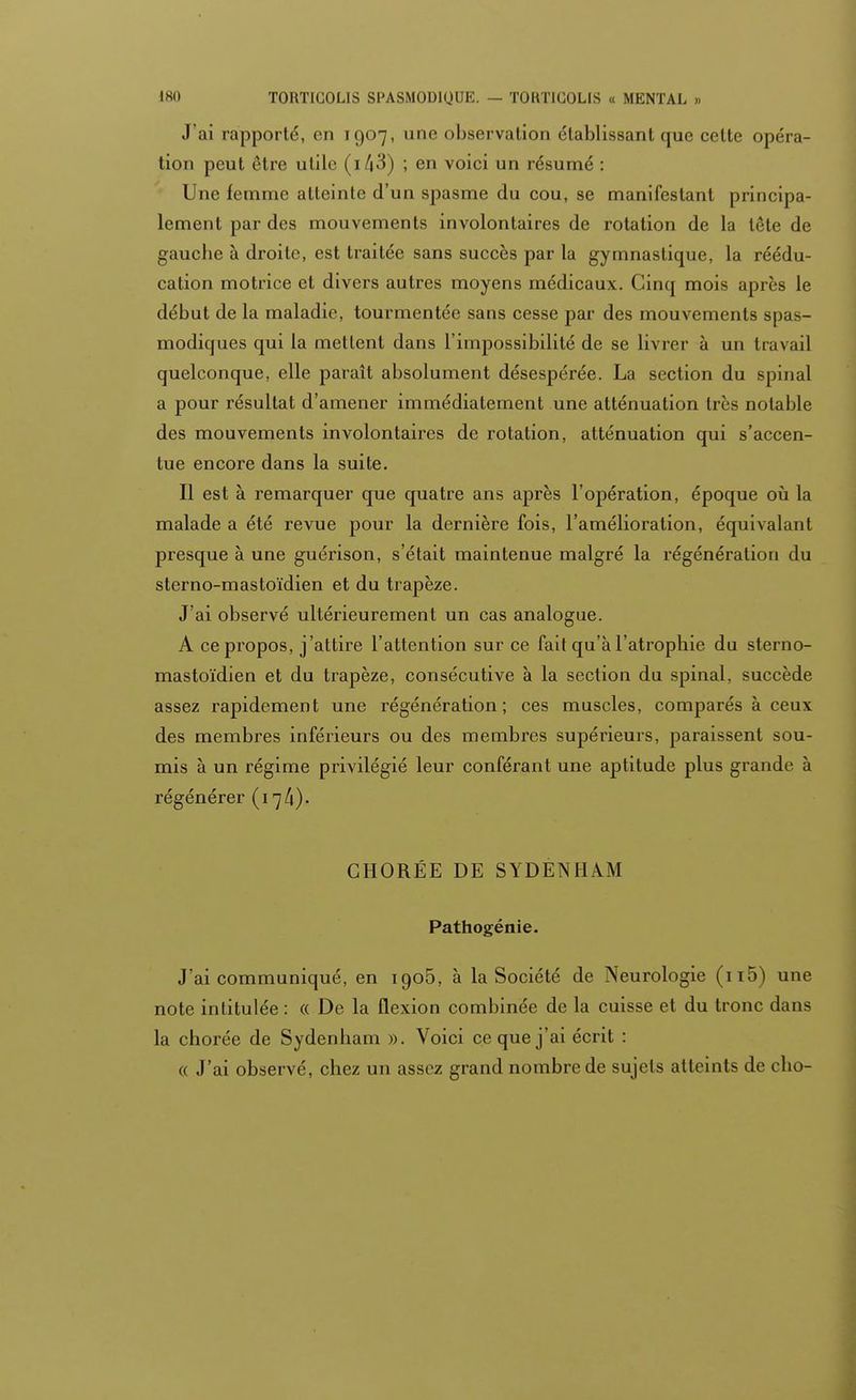 J'ai rapporté, en 1907, une observation établissant que celte opéra- tion peut être utile ; en voici un résumé : Une femme atteinte d'un spasme du cou, se manifestant principa- lement par des mouvements involontaires de rotation de la tête de gauche à droite, est traitée sans succès par la gymnastique, la réédu- cation motrice et divers autres moyens médicaux. Cinq mois après le début de la maladie, tourmentée sans cesse par des mouvements spas- modiques qui la mettent dans l'impossibilité de se livrer à un travail quelconque, elle paraît absolument désespérée. La section du spinal a pour résultat d'amener immédiatement une atténuation très notable des mouvements involontaires de rotation, atténuation qui s'accen- tue encore dans la suite. Il est à remarquer que quatre ans après l'opération, époque où la malade a été revue pour la dernière fois, l'amélioration, équivalant presque à une guérison, s'était maintenue malgré la régénération du sterno-mastoïdien et du trapèze. J'ai observé ultérieurement un cas analogue. A ce propos, j'attire l'attention sur ce fait qu'à l'atrophie du sterno- mastoïdien et du trapèze, consécutive à la section du spinal, succède assez rapidement une régénération; ces muscles, comparés à ceux des membres inférieurs ou des membres supérieurs, paraissent sou- mis à un régime privilégié leur conférant une aptitude plus grande à régénérer (17A)- GHORÉE DE SYDENHAM Pathogénie. J'ai communiqué, en 1905, à la Société de Neurologie (n5) une note intitulée : « De la flexion combinée de la cuisse et du tronc dans la chorée de Sydenham ». Voici ce que j'ai écrit : « J'ai observé, chez un assez grand nombre de sujets atteints de cho-