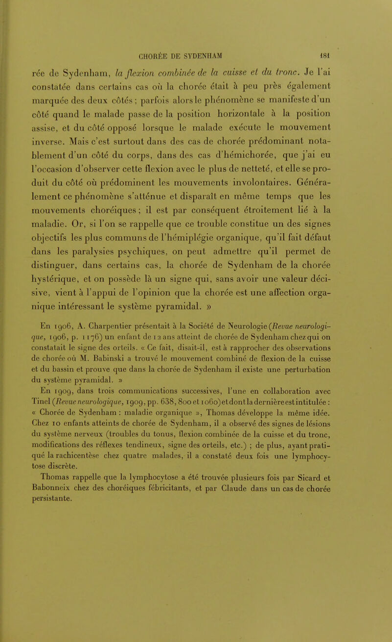 rée de Sydenham, la flexion combinée de la caisse cl da tronc. Je l'ai constatée dans certains cas où la cliorée était à peu près égalerai ni marquée des deux côtés; parfois alors le phénomène se manifeste d'un côté quand le malade passe de la position horizontale à la position assise, et du côté opposé lorsque le malade exécute le mouvement inverse. Mais c'est surtout dans des cas de cliorée prédominant nota- blement d'un côté du corps, dans des cas d'hémichorée, que j'ai eu l'occasion d'observer cette flexion avec le plus de netteté, et elle se pro- duit du côté où prédominent les mouvements involontaires. Généra- lement ce phénomène s'atténue et disparaît en même temps que les mouvements choréiques ; il est par conséquent étroitement lié à la maladie. Or, si l'on se rappelle que ce trouble constitue un des signes objectifs les plus communs de l'hémiplégie organique, qu'il fait défaut dans les paralysies psychiques, on peut admettre qu'il permet de distinguer, dans certains cas, la chorée de Sydenham de la chorée hystérique, et on possède là un signe qui, sans avoir une valeur déci- sive, vient à l'appui de l'opinion que la chorée est une affection orga- nique intéressant le système pyramidal. » En 1906, A. Charpentier présentait à la Société de Neurologie (Revue neurologi- que, 1906, p. 1176) un enfant de 12 ans atteint de chorée de Sydenham chez qui on constatait le signe des orteils. « Ce fait, disait-il, esta rapprocher des observations de chorée où M. Babinski a trouvé le mouvement combiné de flexion de la cuisse et du bassin et prouve que dans la chorée de Sydenham il existe une perturbation du système pyramidal. » En 1909, dans trois communications successives, l'une en collaboration avec Tinel (Revueneurologique, 1909, pp. 638, 8ooet io6o)etdontladernièreestintitulée : « Chorée de Sydenham : maladie organique », Thomas développe la même idée. Chez 10 enfants atteints de chorée de Sydenham, il a observé des signes de lésions du système nerveux (troubles du tonus, flexion combinée de la cuisse et du tronc, modifications des réflexes tendineux, signe des orteils, etc.) ; de plus, ayant prati- qué la rachicentèse chez quatre malades, il a constaté deux fois une lymphocy- tose discrète. Thomas rappelle que la lymphocytose a été trouvée plusieurs fois par Sicard et Babonneix chez des choréiques fébricitants, et par Claude dans un cas de chorée persistante.