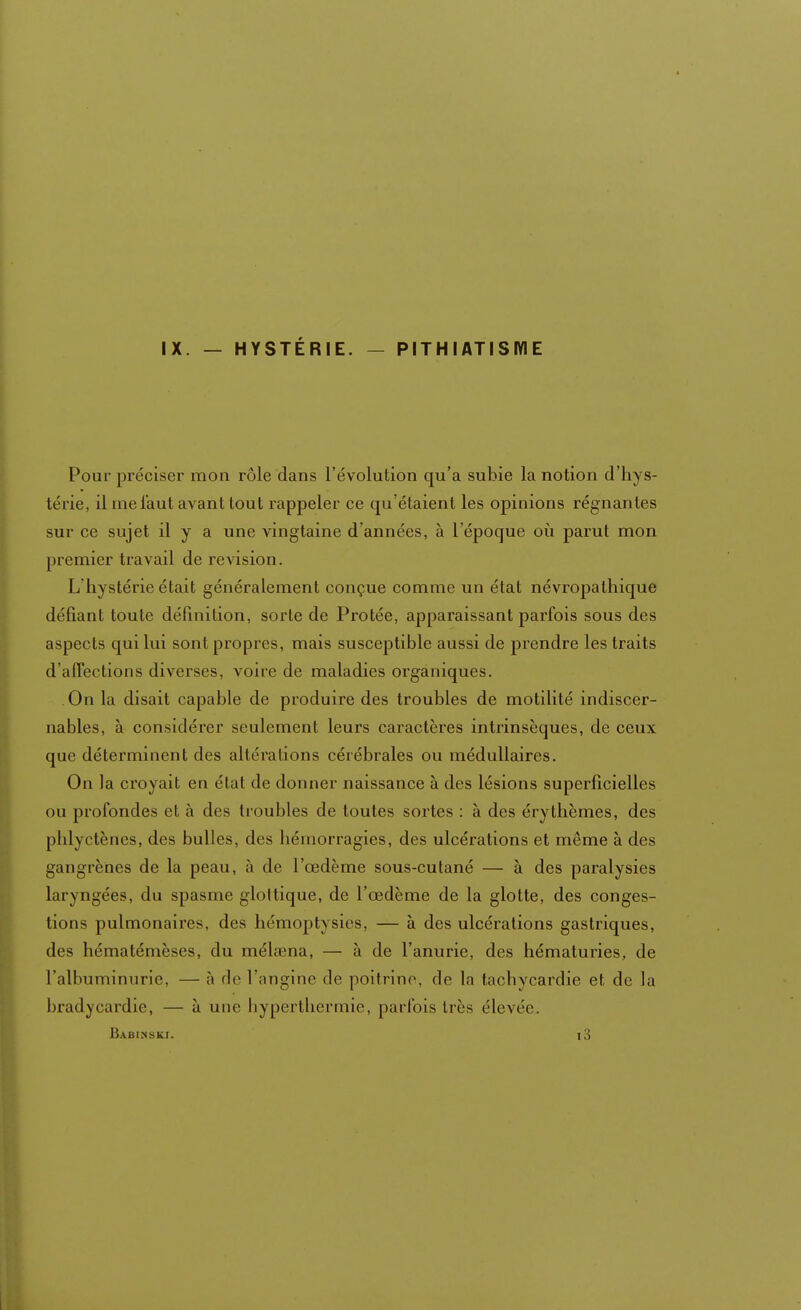 IX. — HYSTÉRIE. — PITHIATISME Pour préciser mon rôle dans l'évolution qu'a subie la notion d'hys- térie, il me faut avant tout rappeler ce qu'étaient les opinions régnantes sur ce sujet il y a une vingtaine d'années, à l'époque où parut mon premier travail de revision. L'hystérie était généralement conçue comme un état névropalhique défiant toute définition, sorte de Protée, apparaissant parfois sous des aspects qui lui sont propres, mais susceptible aussi de prendre les traits d'affections diverses, voire de maladies organiques. On la disait capable de produire des troubles de motilité indiscer- nables, à considérer seulement leurs caractères intrinsèques, de ceux que déterminent des altérations cérébrales ou médullaires. On la croyait en état de donner naissance à des lésions superficielles ou profondes et à des troubles de toutes sortes : à des érythèmes, des pblyctènes, des bulles, des hémorragies, des ulcérations et même à des gangrènes de la peau, à de l'œdème sous-cutané — à des paralysies laryngées, du spasme glottique, de l'œdème de la glotte, des conges- tions pulmonaires, des hémoptysics, — à des ulcérations gastriques, des hématémèses, du mélœna, — à de l'anurie, des hématuries, de l'albuminurie, — ;t do l'angine de poitrine, de la tachycardie et de la bradycardie, — à une hyperthermie, parfois très élevée. Babinski. i3