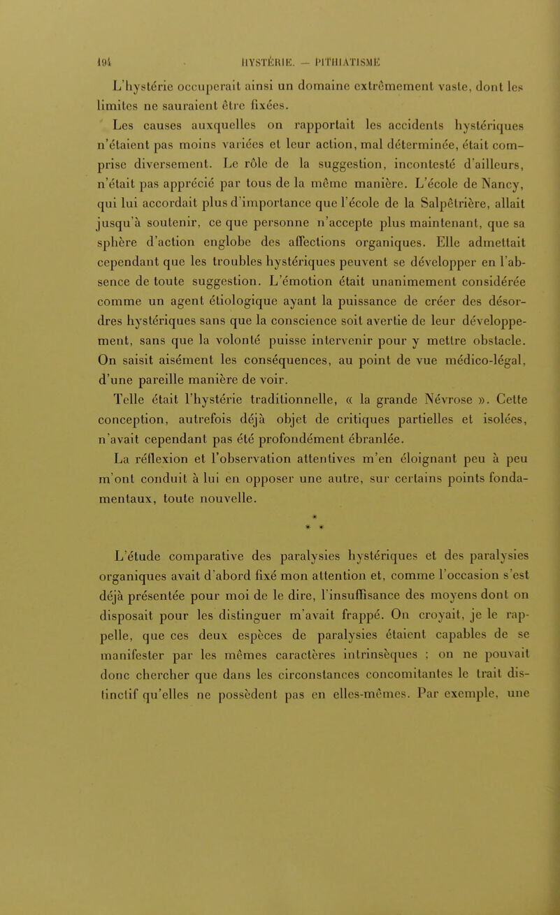 L'hystérie occuperait ainsi un domaine extrêmement vaste, dont les limites ne sauraient être fixées. Les causes auxquelles on rapportait les accidents hystériques n'étaient pas moins variées et leur action, mal déterminée, était com- prise diversement. Le rôle de la suggestion, incontesté d'ailleurs, n'était pas apprécié par tous de la même manière. L'école de Nancy, qui lui accordait plus d'importance que l'école de la Salpêtrière, allait jusqu'à soutenir, ce que personne n'accepte plus maintenant, que sa sphère d'action englobe des affections organiques. Elle admettait cependant que les troubles hystériques peuvent se développer en l'ab- sence de toute suggestion. L'émotion était unanimement considérée comme un agent étiologique ayant la puissance de créer des désor- dres hystériques sans que la conscience soit avertie de leur développe- ment, sans que la volonté puisse intervenir pour y mettre obstacle. On saisit aisément les conséquences, au point de vue médico-légal, d'une pareille manière de voir. Telle était l'hystérie traditionnelle, « la grande Névrose ». Cette conception, autrefois déjà objet de critiques partielles et isolées, n'avait cependant pas été profondément ébranlée. La réflexion et l'observation attentives m'en éloignant peu à peu m'ont conduit à lui en opposer une autre, sur certains points fonda- mentaux, toute nouvelle. # * L'étude comparative des paralysies hystériques et des paralysies organiques avait d'abord fixé mon attention et, comme l'occasion s est déjà présentée pour moi de le dire, l'insuffisance des moyens dont on disposait pour les distinguer m'avait frappé. On croyait, je le rap- pelle, que ces deux espèces de paralysies étaient capables de se manifester par les mêmes caractères intrinsèques ; on ne pouvait donc chercher que dans les circonstances concomitantes le trait dis- (inclif qu'elles ne possèdent pas en elles-mêmes. Par exemple, une