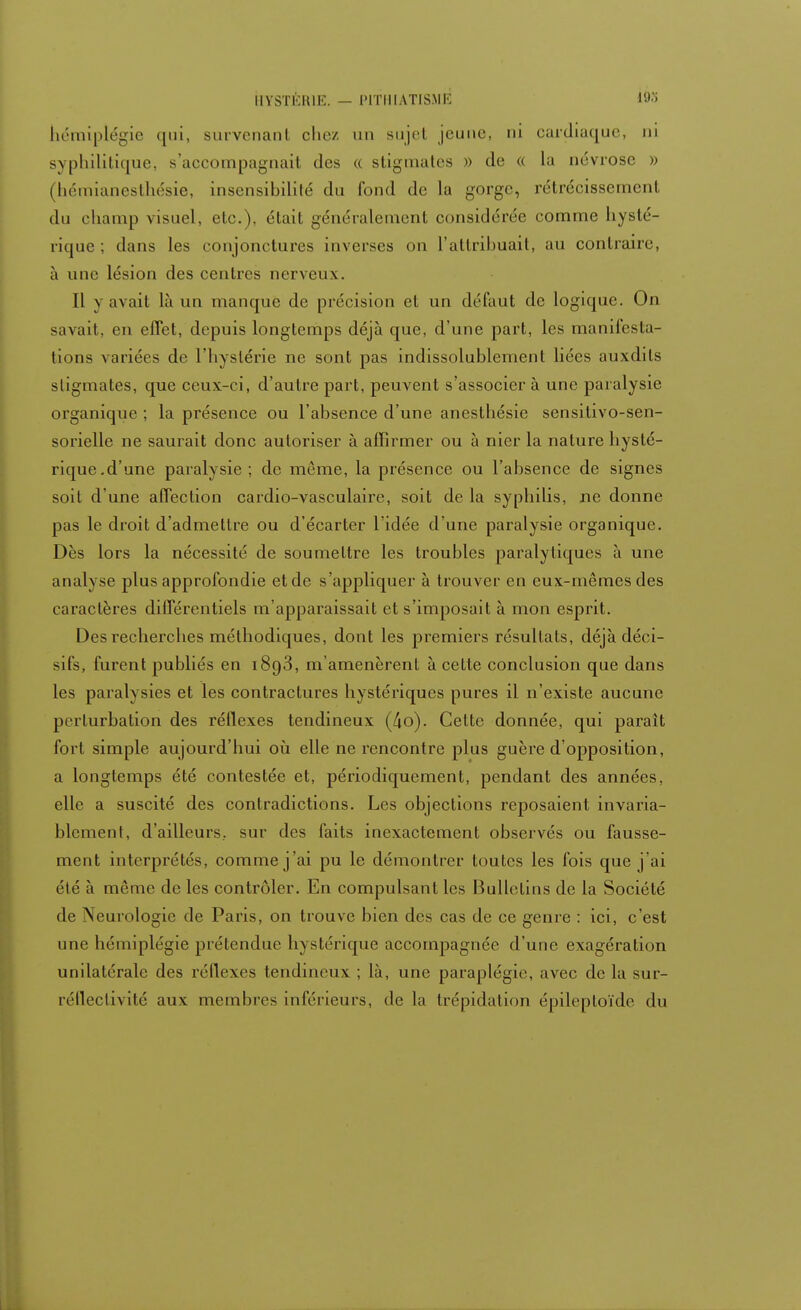 HYSTÉRIE. — IMTI1IATISME iÔ3 hémiplégie ([ni, survenanl chez un sujet jeune, ni cardiaque, ni syphilitique, s'accompagnail des « stigmates » de « la névrose » (hémianesthésie, insensibilité du fond de la gorge, rétrécissement du champ visuel, etc.), était généralement considérée comme hysté- rique ; dans les conjonctures inverses on l'attribuait, au contraire, à une lésion des centres nerveux. 11 y avait là un manque de précision et un défaut de logique. On savait, en effet, depuis longtemps déjà que, d'une part, les manifesta- tions variées de l'hystérie ne sont pas indissolublement liées auxdils stigmates, que ceux-ci, d'autre part, peuvent s'associer à une paralysie organique ; la présence ou l'absence d'une anesthésie sensitivo-sen- sorielle ne saurait donc autoriser à affirmer ou à nier la nature hysté- rique.d'une paralysie ; de même, la présence ou l'absence de signes soit d'une affection cardio-vasculaire, soit de la syphilis, ne donne pas le droit d'admettre ou d'écarter l'idée d'une paralysie organique. Dès lors la nécessité de soumettre les troubles paralytiques à une analyse plus approfondie et de s'appliquer à trouver en eux-mêmes des caractères différentiels m'apparaissait et s'imposait à mon esprit. Des recherches méthodiques, dont les premiers résultats, déjà déci- sifs, furent publiés en 1893, m'amenèrent à cette conclusion que dans les paralysies et les contractures hystériques pures il n'existe aucune perturbation des réflexes tendineux (4o). Cette donnée, qui parait fort simple aujourd'hui où elle ne rencontre plus guère d'opposition, a longtemps été contestée et, périodiquement, pendant des années, elle a suscité des contradictions. Les objections reposaient invaria- blement, d'ailleurs., sur des faits inexactement observés ou fausse- ment interprétés, comme j'ai pu le démontrer toutes les fois que j'ai élé à même de les contrôler. En compulsant les Bulletins de la Société de \eurologie de Paris, on trouve bien des cas de ce genre : ici, c'est une hémiplégie prétendue hystérique accompagnée d'une exagération unilatérale des réflexes tendineux ; là, une paraplégie, avec de la sur- réfleclivité aux membres inférieurs, de la trépidation épileploïde du