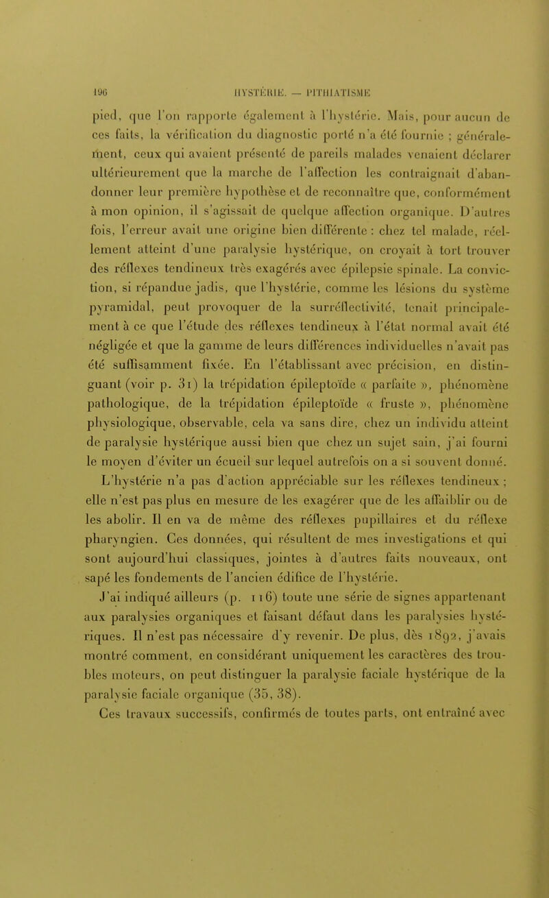 pied, que l'on rapporte également à l'hystérie. Mais, pour aucun de ces faits, la vérification du diagnostic porté n'a été fournie ; générale- ment, ceux qui avaient présenté de pareils malades venaient déclarer ultérieurement que la marche de l'affection les contraignait d'aban- donner leur première hypothèse et de reconnaître que, conformément à mon opinion, il s'agissait de quelque affection organique. D'autres fois, l'erreur avait une origine bien différente : chez tel malade, réel- lement atteint d'une paralysie hystérique, on croyait à tort trouver des réflexes tendineux très exagérés avec épilepsie spinale. La convic- tion, si répandue jadis, que l'hystérie, comme les lésions du système pyramidal, peut provoquer de la surréflectivih'. tenait principale- ment à ce que l'étude des réflexes tendineux à l'état normal avait été négligée et que la gamme de leurs différences individuelles n'avait pas été suffisamment fixée. En l'établissant avec précision, en distin- guant (voir p. 3i) la trépidation épileptoïde « parfaite », phénomène pathologique, de la trépidation épileptoïde « fruste ». phénomène physiologique, observable, cela va sans dire, chez un individu atteint de paralysie hystérique aussi bien que chez un sujet sain, j'ai fourni le moyen d'éviter un écueil sur lequel autrefois on a si souvent donné. L'hystérie n'a pas d'action appréciable sur les réflexes tendineux : elle n'est pas plus en mesure de les exagérer que de les affaiblir ou de les abolir. Il en va de même des réflexes pupillaires et du réflexe pharyngien. Ces données, qui résultent de mes investigations et qui sont aujourd'hui classiques, jointes à d'autres faits nouveaux, ont sapé les fondements de l'ancien édifice de l'hystérie. J'ai indiqué ailleurs (p. 116) toute une série de signes appartenant aux paralysies organiques et faisant défaut dans les paralysies hysté- riques. Il n'est pas nécessaire d'y revenir. De plus, dès 1892, j'avais montré comment, en considérant uniquement les caractères des trou- bles moteurs, on peut distinguer la paralysie faciale hystérique de la paralysie faciale organique (35, 38). Ces travaux successifs, confirmés de toutes parts, ont entraîné avec