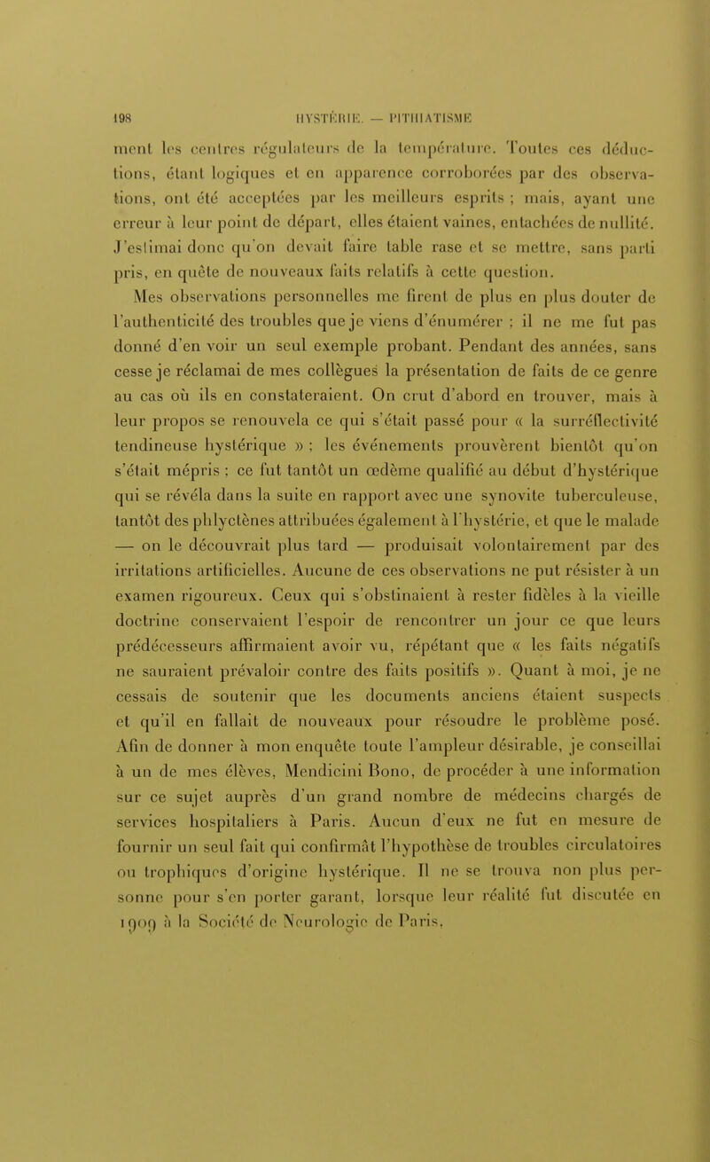 ment les centres régulateurs de la température, Toutes ces déduc- tions, étant logiques et en apparence corroborées par des observa- tions, ont été acceptées par les meilleurs esprits ; mais, ayant une erreur à leur point de départ, elles étaient vaines, enlacbées de nullité. J'eslimai donc qu'on devait faire table rase et se mettre, sans parti pris, en quête de nouveaux faits relatifs à cette question. Mes observations personnelles me firent de plus en plus douter de l'authenticité des troubles que je viens d'énumérer ; il ne me fut pas donné d'en voir un seul exemple probant. Pendant des années, sans cesse je réclamai de mes collègues la présentation de faits de ce genre au cas où ils en constateraient. On crut d'abord en trouver, mais à leur propos se renouvela ce qui s'était passé pour « la surréflectivité tendineuse hystérique » ; les événements prouvèrent bientôt qu'on s'était mépris ; ce fut tantôt un œdème qualifié au début d'hystérique qui se révéla dans la suite en rapport avec une synovite tuberculen-e. tantôt des phlyetènes attribuées également à l'hystérie, et que le malade — on le découvrait plus tard — produisait volontairement par des irritations artificielles. Aucune de ces observations ne put résister à un examen rigoureux. Ceux qui s'obstinaient à rester fidèles à la vieille doctrine conservaient l'espoir de rencontrer un jour ce que leurs prédécesseurs affirmaient avoir vu, répétant que « les faits négatifs ne sauraient prévaloir contre des faits positifs ». Quant à moi, je ne cessais de soutenir que les documents anciens étaient suspects et qu'il en fallait de nouveaux pour résoudre le problème posé. Afin de donner à mon enquête toute l'ampleur désirable, je conseillai à un de mes élèves, Mendicini Bono, de procéder à une information sur ce sujet auprès d'un grand nombre de médecins chargés de services hospitaliers à Paris. Aucun d'eux ne fut en mesure de fournir un seul fait qui confirmât l'hypothèse de troubles circulatoires ou trophiques d'origine hystérique. Il ne se trouva non plus per- sonne pour s'en porter garant, lorsque leur réalité l'ut discutée en if)Of) à la Société de Neurologie de Paris,