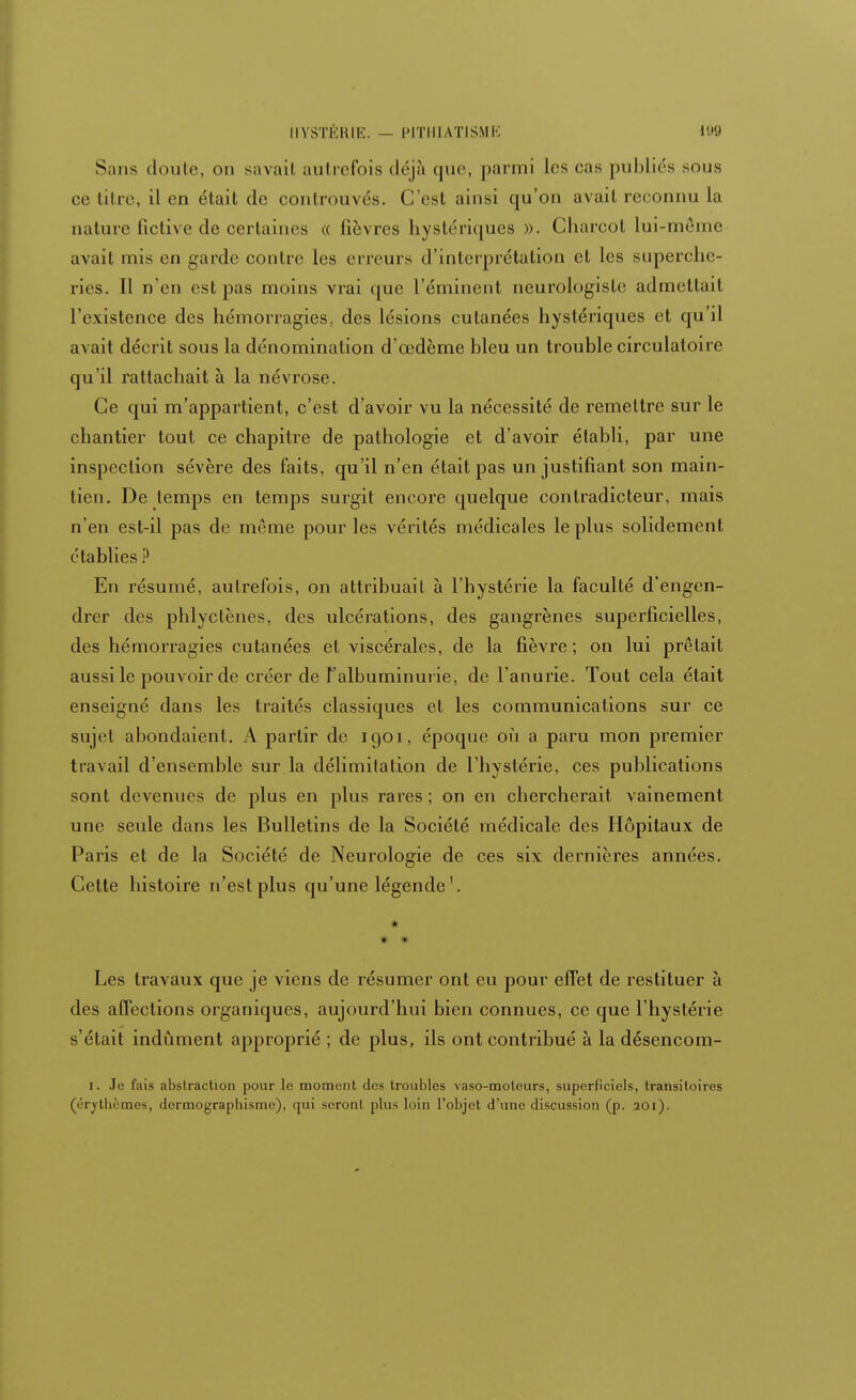 Sans doute, on savail autrefois déjà que, parmi les cas publiés sous ce titre, il en était de controuvés. C'est ainsi qu'on avait reconnu la nature fictive de certaines « fièvres hystériques ». Charcot lui-même avait mis en garde contre les erreurs d'interprétation et les superche- ries. Il n'en est pas moins vrai que l'éminent neurologisle admettait l'existence des hémorragies, des lésions cutanées hystériques et qu'il avait décrit sous la dénomination d'œdème bleu un trouble circulatoire qu'il rattachait à la névrose. Ce qui m'appartient, c'est d'avoir vu la nécessité de remettre sur le chantier tout ce chapitre de pathologie et d'avoir établi, par une inspection sévère des faits, qu'il n'en était pas un justifiant son main- tien. De temps en temps surgit encore quelque contradicteur, mais n'en est-il pas de même pour les vérités médicales le plus solidement établies ? En résumé, autrefois, on attribuait à l'hystérie la faculté d'engen- drer des phlyetènes, des ulcérations, des gangrènes superficielles, des hémorragies cutanées et viscérales, de la fièvre; on lui prêtait aussi le pouvoir de créer de l'albuminurie, de l'anurie. Tout cela était enseigné dans les traités classiques et les communications sur ce sujet abondaient. A partir de iqoi, époque où a paru mon premier travail d'ensemble sur la délimitation de l'hystérie, ces publications sont devenues de plus en plus rares ; on en chercherait vainement une seule dans les Bulletins de la Société médicale des Hôpitaux de Paris et de la Société de Neurologie de ces six dernières années. Cette histoire n'est plus qu'une légende1. * * * Les travaux que je viens de résumer ont eu pour effet de restituer à des affections organiques, aujourd'hui bien connues, ce que l'hystérie s'était indûment approprié ; de plus, ils ont contribué à la désencom- i. Je fais abstraction pour le moment des troubles vaso-moteurs, superficiels, transitoires (érvtbèmes, dcrmograpbisme), qui seront plus loin l'objet d'une discussion (p. 201).