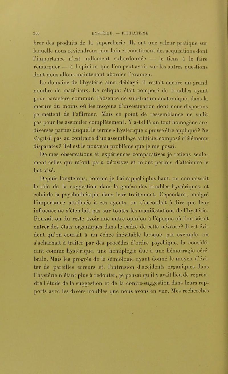 brer des produits de la supercherie. Ils onl. une valeur pratique sur laquelle nous reviendrons plus loin et constituent des aequisilions dont L'importance n'est nullement subordonnée — je tiens à le faire remarquer— à l'opinion que l'on peut avoir sur les autres questions dont nous allons maintenant aborder l'examen. Le domaine de l'hystérie ainsi déblayé, il restait encore un grand nombre de matériaux. Le reliquat était composé de troubles ayanl pour caractère commun l'absence de substratum anatomiqne, dans la mesure du moins où les moyens d'investigation dont nous disposons permettent de l'affirmer. Mais ce point de ressemblance ne sutlit pas pour les assimiler complètement. Y a-t-il là un tout homogène aux diverses parties duquel le terme « hystérique » puisse être appliqué ? Ne s'agit-il pas au contraire d'un assemblage artificiel composé d'éléments disparates ? Tel est le nouveau problème que je me posai. De mes observations et expériences comparatives je retiens seule- ment celles qui m'ont paru décisives et m'ont permis d'atteindre le but visé. Depuis longtemps, comme je l'ai rappelé plus haut, on connaissait le rôle de la suggestion dans la genèse des troubles hystériques, et celui de la psychothérapie dans leur traitement. Cependant, malgré l'importance attribuée à ces agents, on s'accordait à dire que leur influence ne s'étendait pas sur toutes les manifestations de l'hystérie. Pouvait-on du reste avoir une autre opinion à l'époque où Ton faisait entrer des états organiques dans le cadre de cette névrose? Il est évi- dent qu'on courait à un échec inévitable lorsque, par exemple, on s'acharnait à traiter par des procédés d'ordre psychique, la considé- rant comme hystérique, une hémiplégie due à une hémorragie céré- brale. Mais les progrès de la sémiologie ayant donné le moyen d évi- ter de pareilles erreurs et, l'intrusion d'accidents organiques dans l'hystérie n'étant plus à redouter, je pensai qu'il y avait lieu de repren- dre l'étude de la suggestion et de la contre-suggestion dans leurs rap- ports avec les divers troubles que nous avons en vue. Mes recherches