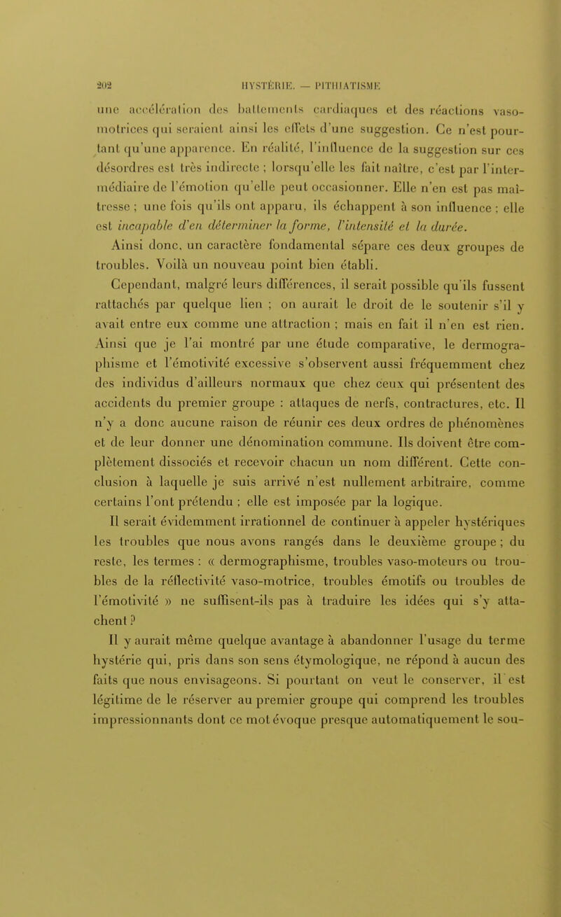 une accélération des battements cardiaques et des réactions vaso- inotrices qui sciaient ainsi les elTels d'une suggestion. Ce n'est pour- tant qu'une apparence. En réalité, l'influence de la suggestion sur ces désordres est très indirecte ; lorsqu'elle les fait naître, c'est par L'inter- médiaire de l'émotion qu'elle peut occasionner. Elle n'en est pas mal- tresse ; une fois qu'ils ont apparu, ils échappent à son influence : elle est incapable d'en déterminer la forme, l'intensité et la durée. Ainsi donc, un caractère fondamental sépare ces deux groupes de troubles. Voilà un nouveau point bien établi. Cependant, malgré leurs différences, il serait possible qu'ils fussent rattachés par quelque lien ; on aurait le droit de le soutenir s'il y avait entre eux comme une attraction ; mais en fait il n'en est rien. Ainsi que je l'ai montré par une étude comparative, le dermogra- phisme et l'émotivité excessive s'observent aussi fréquemment chez des individus d'ailleurs normaux que chez ceux qui présentent des accidents du premier groupe : attaques de nerfs, contractures, etc. Il n'y a donc aucune raison de réunir ces deux ordres de phénomènes et de leur donner une dénomination commune. Ils doivent être com- plètement dissociés et recevoir chacun un nom différent. Cette con- clusion à laquelle je suis arrivé n'est nullement arbitraire, comme certains l'ont prétendu ; elle est imposée par la logique. Il serait évidemment irrationnel de continuer à appeler hystériques les troubles que nous avons rangés dans le deuxième groupe ; du reste, les termes : « dermographisme, troubles vaso-moteurs ou trou- bles de la réflectivité vaso-motrice, troubles émotifs ou troubles de l'émotivité » ne suffisent-ils pas à traduire les idées qui s'y atta- chent ? Il y aurait même quelque avantage à abandonner l'usage du terme hystérie qui, pris dans son sens étymologique, ne répond à aucun des faits que nous envisageons. Si pourtant on veut le conserver, il est légitime de le réserver au premier groupe qui comprend les troubles impressionnants dont ce mot évoque presque automatiquement le sou-