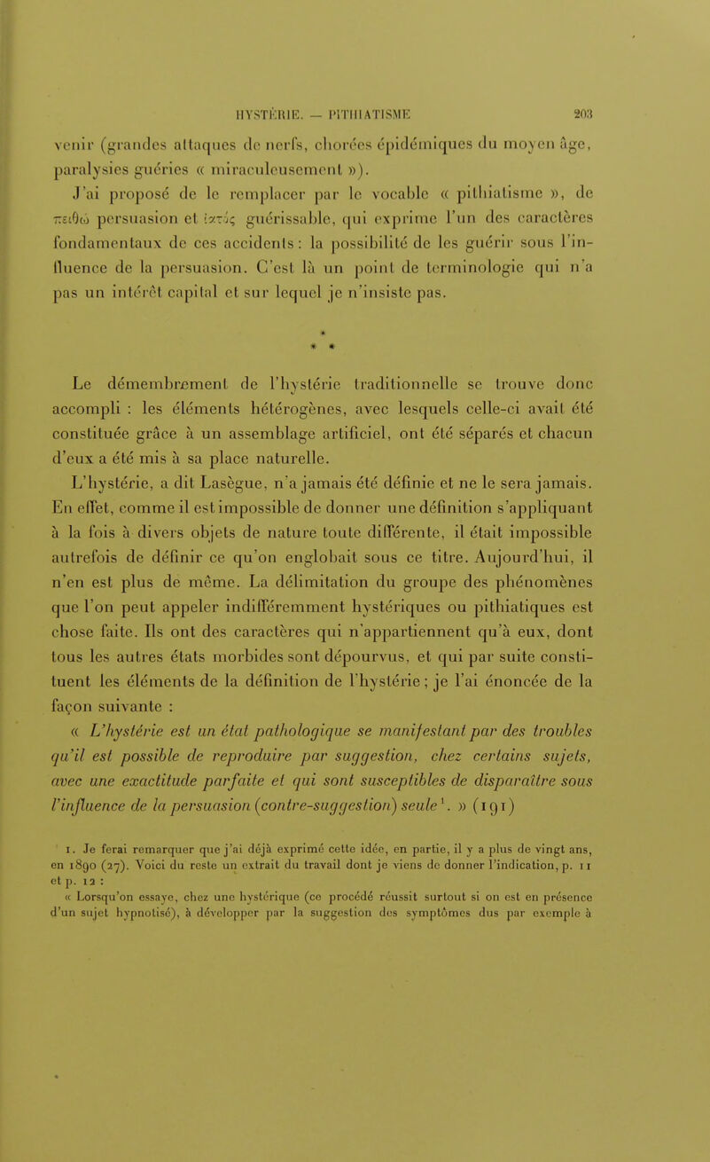 venir (grandes attaques de nerfs, cliorées épidémiques du moyen age, paralysies guéries « miraculeusement »). J'ai proposé de le remplacer par le vocable « pithiatisme », de z■'.<)(.) persuasion el :.yrguérissable, qui exprime l'un (les caractères fondamentaux de ces accidents: la possibilité de les guérir sous l'in- fluence de la persuasion. C'est là un point de terminologie qui n'a pas un intérêt capital et sur lequel je n'insiste pas. * * Le démembrement de l'hystérie traditionnelle se trouve donc accompli : les éléments hétérogènes, avec lesquels celle-ci avait été constituée grâce à un assemblage artificiel, ont été séparés et chacun d'eux a été mis à sa place naturelle. L'hystérie, a dit Lasègue, n'a jamais été définie et ne le sera jamais. En effet, comme il est impossible de donner une définition s'appliquant à la fois à divers objets de nature toute différente, il était impossible autrefois de définir ce qu'on englobait sous ce titre. Aujourd'hui, il n'en est plus de même. La délimitation du groupe des phénomènes que l'on peut appeler indifféremment hystériques ou pithiatiques est chose faite. Ils ont des caractères qui n'appartiennent qu'à eux, dont tous les autres états morbides sont dépourvus, et qui par suite consti- tuent les éléments de la définition de l'hystérie ; je l'ai énoncée de la façon suivante : « L'hystérie est un étal pathologique se manifestant par des troubles qu'il est possible de reproduire par suggestion, chez certains sujets, avec une exactitude parfaite et qui sont susceptibles de disparaître sous l'influence de la persuasion (contre-suggestion) seule1. » (191) 1. Je ferai remarquer que j'ai déjà exprimé cette idée, en partie, il y a plus de vingt ans, en 1890 (27). Voici du reste un extrait du travail dont je viens de donner l'indication, p. n et p. îa : « Lorsqu'on essave, chez une hystérique (ce procédé réussit surtout si on est en présence d'un sujet hypnotisé), à développer par la suggestion des symptômes dus par exemple à