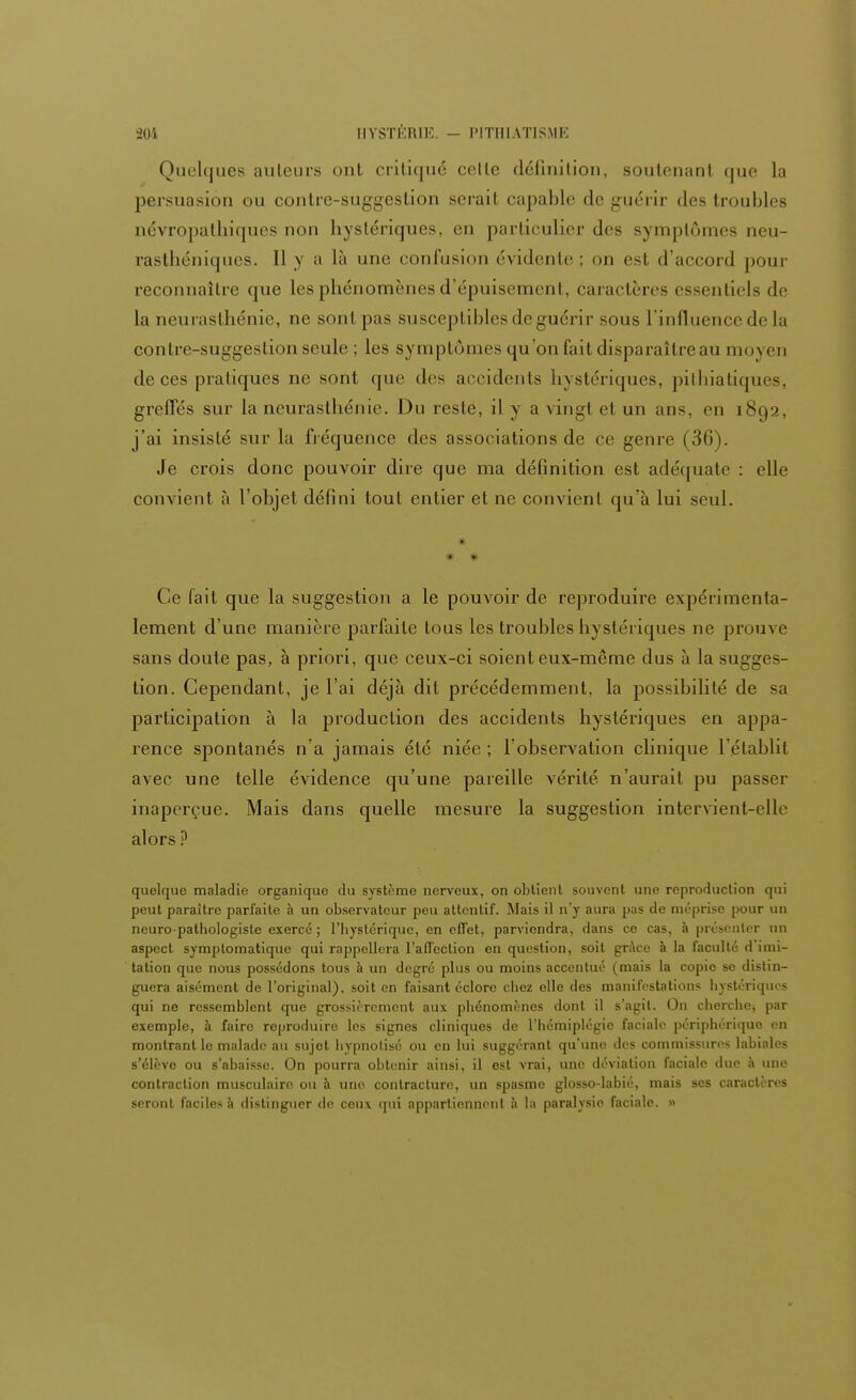 Quelques ailleurs ont critiqué celle définition, soutenant que la persuasion ou contre-suggestion serai! capable de guérir des troubles névropathiques non hystériques, en particulier des symptômes neu- rasthéniques. Il y a là une confusion évidente ; on est d'accord pour reconnaître que les phénomènes d'épuisement, caractères essentiels de la neurasthénie, ne sont pas susceptibles de guérir sous l'influence de la contre-suggestion seule ; les symptômes qu'on fait disparaître au moyen de ces pratiques ne sont que des accidents hystériques, pillnatiques, greffés sur la neurasthénie. Du reste, il y a vingt et un ans, en 1892, j'ai insisté sur la fréquence des associations de ce genre (36). Je crois donc pouvoir dire que ma délinilion est adéquate : elle convient à l'objet défini tout entier et ne convient qu'à lui seul. * * Ce fait que la suggestion a le pouvoir de reproduire expérimenta- lement d'une manière parfaite tous les troubles hystériques ne prouve sans doute pas, à priori, que ceux-ci soient eux-même dus à la sugges- tion. Cependant, je l'ai déjà dit précédemment, la possibilité de sa partierpation à la production des accidents hystériques en appa- rence spontanés n'a jamais été niée ; l'observation clinique l'établit avec une telle évidence qu'une pareille vérité n'aurait pu passer inaperçue. Mais dans quelle mesure la suggestion intervient-elle alors? quelque maladie organique du système nerveux, on obtient souvent une reproduction qui peut paraître parfaite à un observateur peu attentif. Mais il n'y aura pas de méprise pour un neuro-pathologiste exercé ; l'iiystériquc, en effet, parviendra, dans ce cas, à présenter un aspect symplomatique qui rappellera l'affection en question, soit grâce à la faculté d'imi- tation que nous possédons tous à un degré plus ou moins accentué (mais la copie se distin- guera aisément de l'original), soit en faisant éclore chez elle des manifestations hystériques qui ne ressemblent que grossièrement aux phénomènes dont il s'agit. On cherche, par exemple, à faire reproduire les signes cliniques de l'hémiplégie faciale périphérique en montrant le malade au sujet hypnotisé ou en lui suggérant qu'une des commissures labiales s'élève ou s'abaisse. On pourra obtenir ainsi, il est vrai, une déviation faciale due à une contraction musculaire ou à une contracture, un spasme glosso-labié, mais ses caractères seront faciles à distinguer de ceux qui appartiennent à la paralysie faciale. »