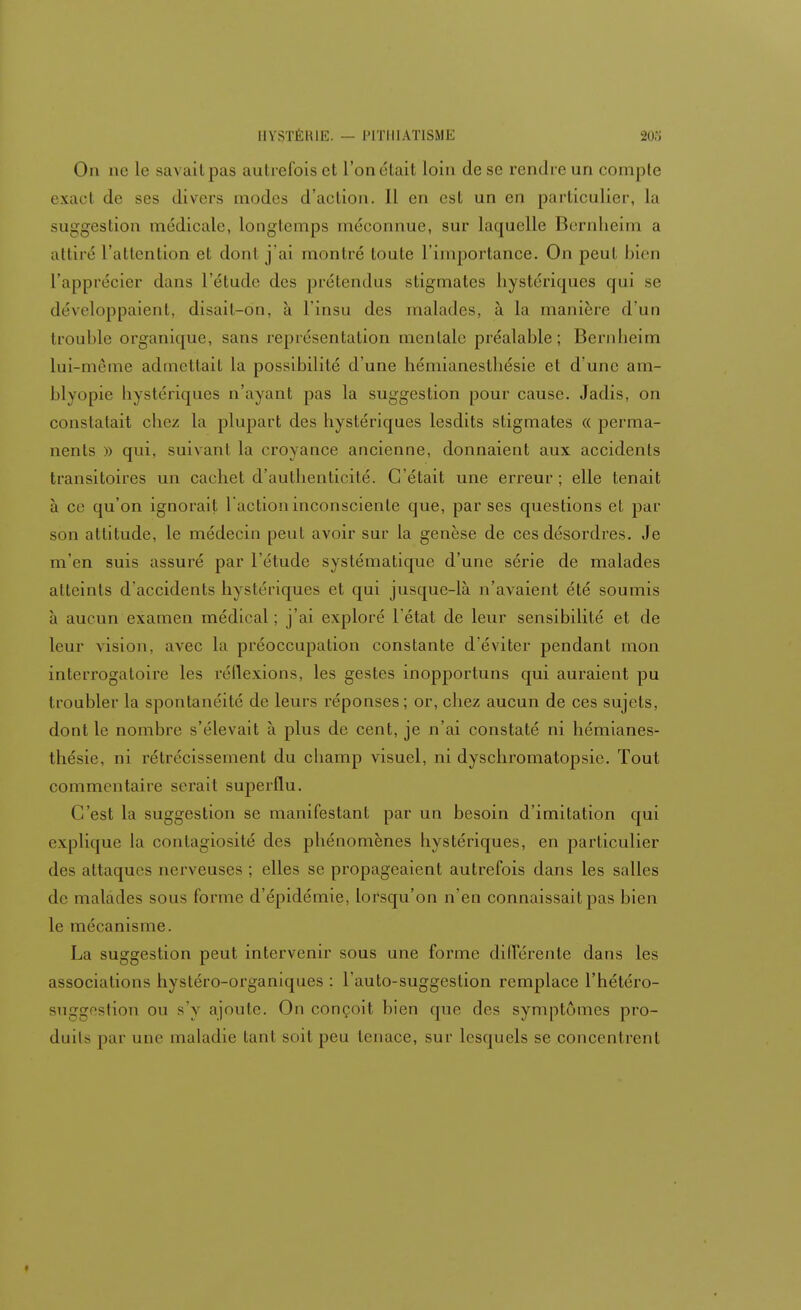 On ne le savait pas autrefois et l'on était loin de se rendre un compte < sacl de ses divers modes d'action. Il en est un en particulier, la suggestion médicale, longtemps méconnue, sur laquelle Bernheim a attiré l'attention et dont j'ai montré toute l'importance. On peu! bien l'apprécier dans l'étude des prétendus stigmates hystériques qui se développaient, disait-dn, à l'insu des malades, à la manière d'un trouble organique, sans représentation mentale préalable; Bernheim lui-même admettait la possibilité d'une hémianeslhésie et d'une am- blyopie hystériques n'ayant pas la suggestion pour cause. Jadis, on constatait chez la plupart des hystériques lesdits stigmates « perma- nents » qui, suivant la croyance ancienne, donnaient aux accidents transitoires un cachet d'authenticité. C'était une erreur; elle tenait à ce qu'on ignorait l'action inconsciente que, par ses questions et par son attitude, le médecin peut avoir sur la genèse de ces désordres. Je m'en suis assuré par l'étude systématique d'une série de malades atteints d'accidents hystériques et qui jusque-là n'avaient été soumis à aucun examen médical; j'ai exploré l'état de leur sensibilité et de leur vision, avec la préoccupation constante d'éviter pendant mon interrogatoire les réflexions, les gestes inopportuns qui auraient pu troubler la spontanéité de leurs réponses; or, chez aucun de ces sujets, dont le nombre s'élevait à plus de cent, je n'ai constaté ni hémianes- thésie, ni rétrécissement du champ visuel, ni dyschromatopsie. Tout commentaire serait superflu. C'est la suggestion se manifestant par un besoin d'imitation qui explique la contagiosité des phénomènes hystériques, en particulier des attaques nerveuses ; elles se propageaient autrefois dans les salles de malades sous forme d'épidémie, lorsqu'on n'en connaissait pas bien le mécanisme. La suggestion peut intervenir sous une forme dilTérente dans les associations hystéro-organiques : l'auto-suggestion remplace l'hétéro- suggestion ou s'y ajoute. On conçoit bien que des symptômes pro- duits par une maladie tant soit peu tenace, sur lesquels se concentrent