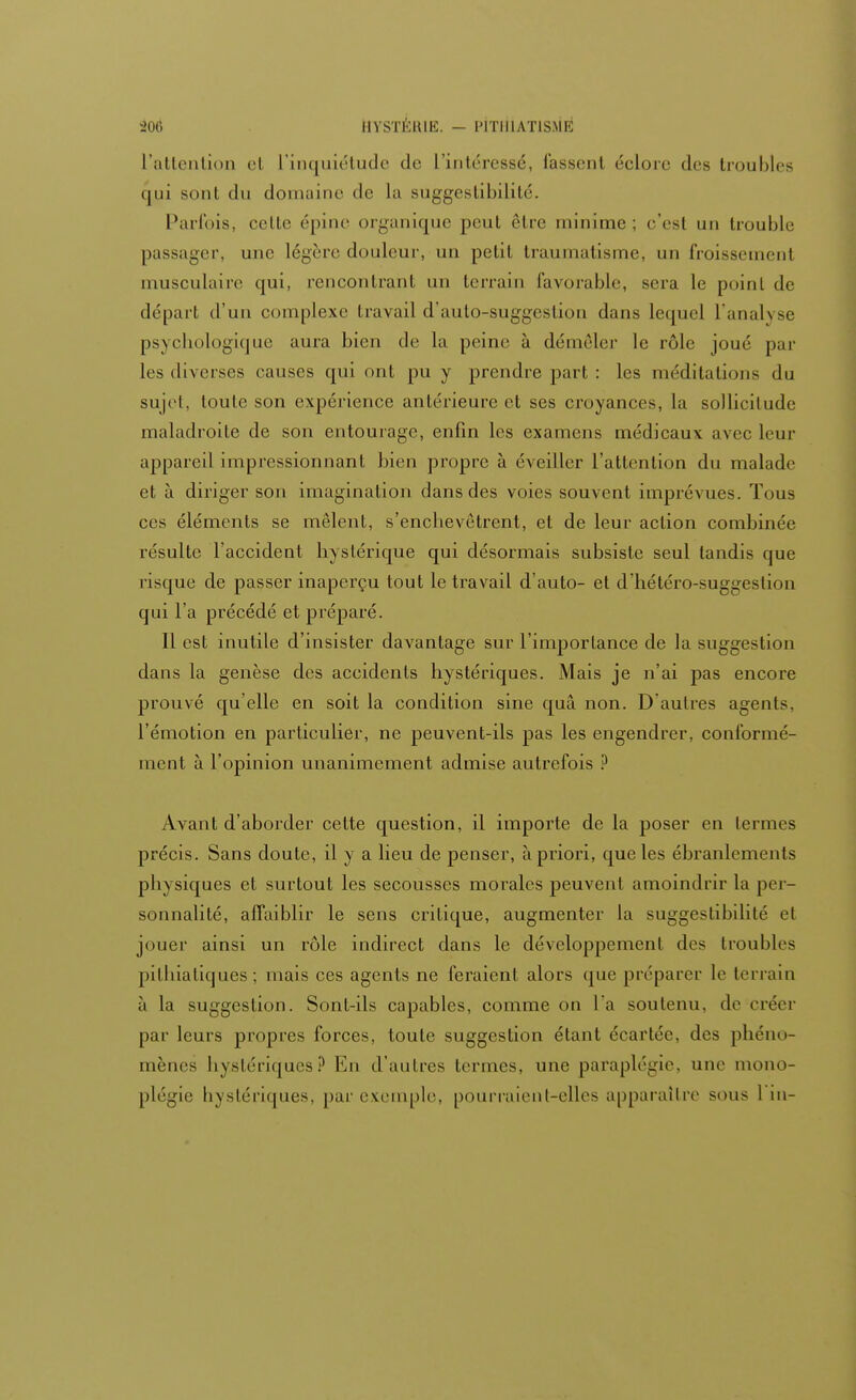 L'attention el L'inquiétude de L'intéressé, fassenl ('clore des troubles (|ui sont du domaine de La suggestibilité. Parfois, celle épine organique peut être minime; c'est un trouble passager, une légère douleur, un petit traumatisme, un froissemenl musculaire qui, rencontranl un terrain favorable, sera le poinl de départ d'un complexe travail d'auto-suggeslion dans lequel l'analyse psychologique aura bien de la peine à démêler le rôle joué par les diverses causes qui ont pu y prendre part : les méditations du sujet, toute son expérience antérieure et ses croyances, la sollicitude maladroite de son entourage, enfin les examens médicaux avec leur appareil impressionnant bien propre à éveiller l'attention du malade et à diriger son imagination dans des voies souvent imprévues. Tous ces éléments se mêlent, s'enchevêtrent, et de leur action combinée résulte l'accident hystérique qui désormais subsiste seul tandis que risque de passer inaperçu tout le travail d'auto- et d'hétéro-suggestion qui l'a précédé et préparé. Il est inutile d'insister davantage sur l'importance de la suggestion dans la genèse des accidents hystériques. Mais je n'ai pas encore prouvé qu'elle en soit la condition sine quâ non. D'autres agents, l'émotion en particulier, ne peuvent-ils pas les engendrer, conformé- ment à l'opinion unanimement admise autrefois ? Avant d'aborder cette question, il importe de la poser en termes précis. Sans doute, il y a lieu de penser, à priori, que les ébranlements physiques et surtout les secousses morales peuvent amoindrir la per- sonnalité, affaiblir le sens critique, augmenter la suggestibilité et jouer ainsi un rôle indirect dans le développement des (roubles pithiatiques ; mais ces agents ne feraient alors que préparer le terrain ù la suggestion. Sont-ils capables, comme on l'a soutenu, de créer par leurs propres forces, toute suggestion étant écartée, des phéno- mènes hystériques? En d'autres termes, une paraplégie, une mono- plégie hystériques, par exemple, pourraient-elles apparaître sous 1 in-
