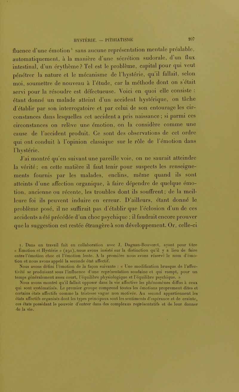 lluence d'une- émotion1 sans aucune représentation mentale préalable, automatiquement, à la manière d'une sécrétion sudorale, d'un flux intestinal, d'un érythème? Tel est le problème, capital pour qui veut pénétrer la nature et le mécanisme de l'hystérie, qu'il fallait, selon moi, soumettre de nouveau à l'étude, car la méthode dont on s'était servi pour la résoudre est défectueuse. Voici en quoi elle consiste : étant donné un malade atteint d'un accident hystérique, on tâche d'établir par son interrogatoire et par celui de son entourage les cir- constances dans lesquelles cet accident a pris naissance; si parmi ces circonstances on relève une émotion, on la considère comme une cause de l'accident produit. Ce sont des observations de cet ordre qui ont conduit à l'opinion classique sur le rôle de l'émotion dans I l i \ stérie. J'ai montré qu'en suivant une pareille voie, on ne saurait atteindre la vérité ; en cette matière il faut tenir pour suspects les renseigne- ments fournis par les malades, enclins, même quand ils sont atleints d une affection organique, à faire dépendre de quelque émo- tion, ancienne ou récente, les troubles dont ils souffrent; de la meil- leure foi ils peuvent induire en erreur. D'ailleurs, étant donné le problème posé, il ne suffirait pas d'établir que l'éclosion d'un de ces accidents a été précédée d'un choc psychique ; il faudrait encore prouver que la suggestion est restée étrangère à son développement. Or, celle-ci i. Dans un travail fait en collaboration avec J. Dagnan-Bouverct. ayant pour titre « Emotion et Hystérie » (191), nous avons insisté sur la distinction qu'il y a lieu de faire entre l'émotion choc et l'émotion lente. A la première nous avons réservé le nom d'émo- tion et nous avons appelé la seconde état affectif. Nous avons défini l'émotion de la façon suivante : « Une modification brusque de l'affec- tivité se produisant sous l'influence d'une représentation soudaine et qui rompt, pour un temps généralement assez court, l'équilibre physiologique et l'équilibre psychique. » Nous avons montré qu'il fallait opposer dans la vie affective les phénomènes diffus à ceux qui sont systématisés. Le premier groupe comprend toutes les émotions proprement dites et certains états affectifs comme la tristesse vague non motivée. Au second appartiennent les états affectifs organisés dont les types principaux sont les sentiments d'espérance et de crainte, ces états possédant le pouvoir d'entrer dans des complexus représentatifs et de leur donner de la vîo.