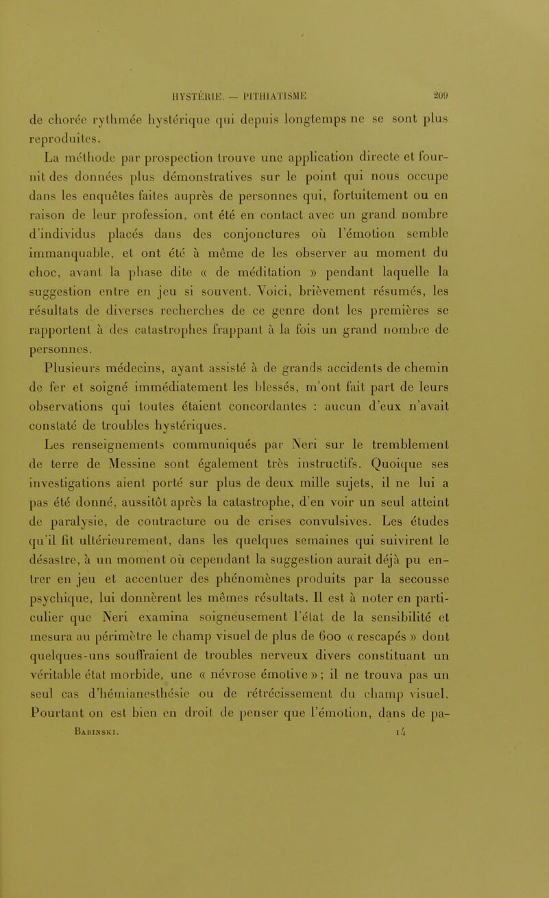 de chorée rythmée hystérique qui depuis longtemps ne se sont plus reproduites. La méthode par prospection Irouve une application directe et four- nit des données plus démonstratives sur le point qui nous occupe dans les enquêtes faites auprès de personnes qui, fortuitement ou en raison de leur profession, ont été en contact avec un grand nombre d'individus placés dans des conjonctures où l'émotion semble immanquable, et ont été à môme de les observer au moment du choc, avant la phase dite « de méditation » pendant laquelle la suggestion entre en jeu si souvent. Voici, brièvement résumés, les résultats de diverses recherches de ce genre dont les premières se rapportent à des catastrophes frappant à la fois un grand nombre de personnes. Plusieurs médecins, ayant assisté à de grands accidents de chemin de fer et soigné immédiatement les blessés, m'ont fait part de leurs observations qui toutes étaient concordantes : aucun d'eux n'avait constaté de troubles hystériques. Les renseignements communiqués par Neri sur le tremblement de terre de Messine sont également très instructifs. Quoique ses investigations aient porté sur plus de deux mille sujets, il ne lui a pas été donné, aussitôt après la catastrophe, d'en voir un seul atteint de paralysie, de contracture ou de crises convulsives. Les éludes qu'il fit ultérieurement, dans les quelques semaines qui suivirent le désastre, à un moment où cependant la suggestion aurait déjà pu en- trer en jeu et accentuer des phénomènes produits par la secousse psychique, lui donnèrent les mêmes résultats. Il est à noter en parti- culier que Neri examina soigneusement l'état de la sensibilité et mesura au périmètre le champ visuel de plus de 600 « rescapés » dont quelques-uns souffraient de troubles nerveux divers constituant un véritable état morbide, une « névrose émotive»; il ne trouva pas un seul cas d'hémianesthésie ou de rétrécissement du champ visuel. Pourtant on est bien eu droit de penser que l'émotion, dans de pa- Bahinski. il\