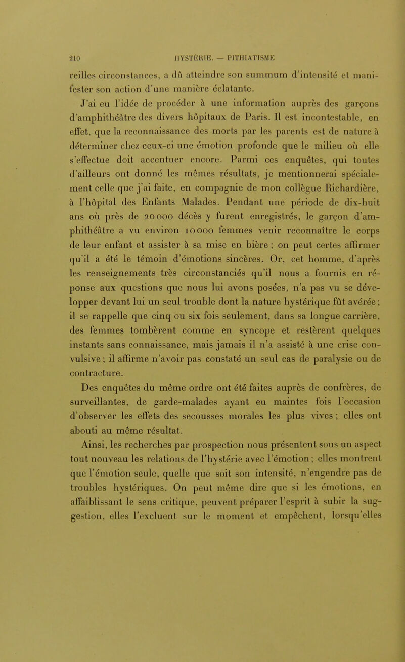 feilles circonstances, a dû atteindre son summum d'intensité el main lester son action d'une manière éclatante. J'ai eu l'idée de procéder à une information auprès des garçons d'amphithéâtre des divers hôpitaux de Paris. Il est incontestable, en effet, que la reconnaissance des morts par les parents est de nature à déterminer chez ceux-ci une émotion profonde que le milieu où elle s'effectue doit accentuer encore. Parmi ces enquêtes, qui toutes d'ailleurs ont donné les mêmes résultats, je mentionnerai spéciale- ment celle que j'ai faite, en compagnie de mon collègue Richardière, à l'hôpital des Enfants Malades. Pendant une période de dix-huit ans où près de 20000 décès y furent enregistrés, le garçon d'am- phithéâtre a vu environ 10000 femmes venir reconnaître le corps de leur enfant et assister à sa mise en bière ; on peut certes affirmer qu'il a été le témoin d'émotions sincères. Or, cet homme, d'après les renseignements très circonstanciés qu'il nous a fournis en ré- ponse aux questions que nous lui avons posées, n'a pas vu se déve- lopper devant lui un seul trouble dont la nature hystérique fût avérée; il se rappelle que cinq ou six fois seulement, dans sa longue carrière, des femmes tombèrent comme en syncope et restèrent quelques instants sans connaissance, mais jamais il n'a assisté à une crise con- vulsive; il affirme n'avoir pas constaté un seul cas de paralysie ou de contracture. Des enquêtes du même ordre ont été faites auprès de confrères, de surveillantes, de garde-malades ayant eu maintes fois l'occasion d'observer les effets des secousses morales les plus vives ; elles ont abouti au même résultat. Ainsi, les recherches par prospection nous présentent sous un aspect tout nouveau les relations de l'hystérie avec l'émotion ; elles montrent que l'émotion seule, quelle que soit son intensité, n'engendre pas de troubles hystériques. On peut même dire que si les émotions, on affaiblissant le sens critique, peuvent préparer l'esprit ù subir la sug- gestion, elles l'excluent sur Le moment el empêchent, lorsqu'elles