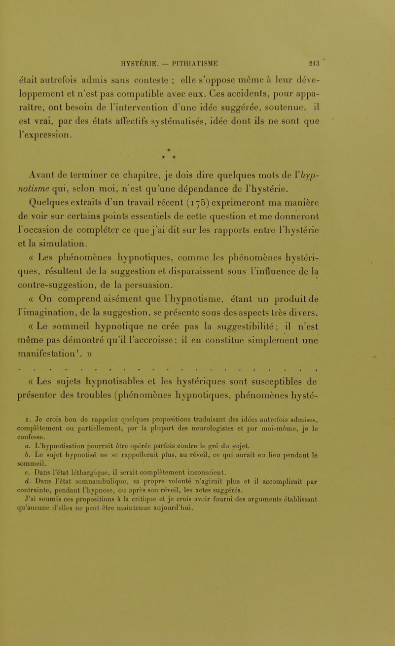 étail autrefois admis sans conteste ; clic s'oppose même à leur déve- loppement et n'esl pas compatible avec eux. Ces accidents, pour appa- raître, ont besoin de l'intervention d'une idée suggérée, soutenue, il est vrai, par des états affectifs systématisés, idée dont ils ne sont que l'expression. # * * Avant de terminer ce chapitre, je dois dire quelques mots de Y hyp- notisme qui, selon moi, n'est qu'une dépendance de l'hystérie. Quelques extraits d'un travail récent (i;5) exprimeront ma manière de voir sur certains points essentiels de cette question et me donneront l'occasion de compléter ce que j'ai dit sur les rapports entre l'hystérie et la simulation. « Les phénomènes hypnotiques, comme les phénomènes hystéri- ques, résultent de la suggestion et disparaissent sous l'influence de la contre-suggestion, de la persuasion. « On comprend aisément que l'hypnotisme, étant un produit de l'imagination, de la suggestion, se présente sous des aspects très divers. (( Le sommeil hypnotique ne crée pas la suggestibilité ; il n'est même pas démontré qu'il l'accroisse; il en constitue simplement une manifestation'. » « Les sujets hypnotisables et les hystériques sont susceptibles de présenter des troubles (phénomènes hypnotiques, phénomènes hysté- i. Je crois bon de rappeler quelques propositions traduisant des idées autrefois admises, complètement ou partiellement, par la plupart des neurologistes et par moi-môme, je le confesse. a. L'hypnotisation pourrait ôlre opérée parfois contre le gré du sujet. 6. Le sujet hypnotisé ne se rappellerait plus, au réveil, ce qui aurait eu lieu pendant le sommeil. c. Dans l'étal léthargique, il serait complètement inconscient. d. Dans l'état somnambuliquo, sa propre volonté n'agirait plus et il accomplirait par contrainte, pendant l'hypnose, ou après son réveil, les actes suggérés. J'ai soumis ces propositions à la critique et je crois avoir fourni des arguments établissant qu'aucune d'elles ne peut être maintenue aujourd'hui.