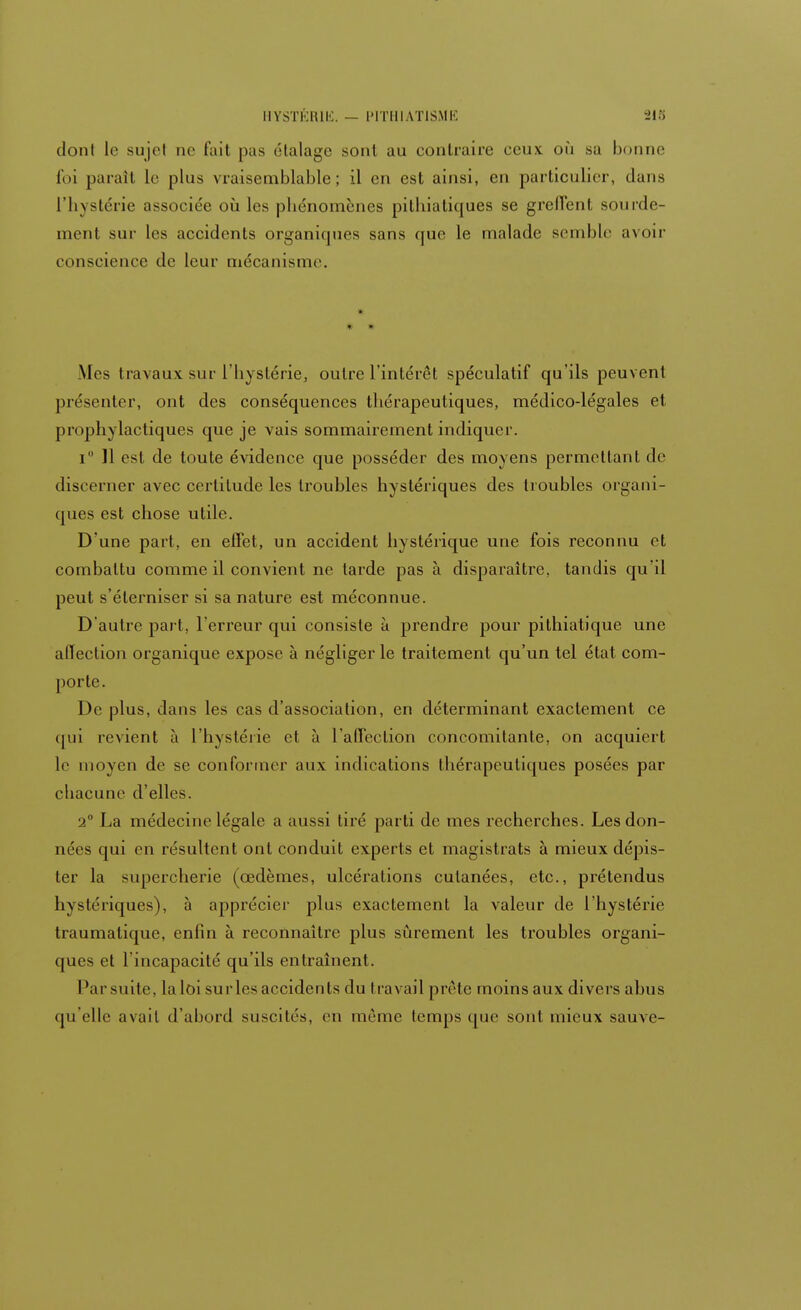 dont le sujel ne fait pas étalage sont au contraire ceux où sa bonne foi [tarait Le plus vraisemblable; il en est ainsi, en particulier, dans L'hystérie associée où les phénomènes pithiatiques se greffent sourde- ment sur les accidents organiques sans que le malade semble avoir conscience de leur mécanisme. * * .Mes travaux sur l'iiyslérie, outre l'intérêt spéculatif qu'ils peuvent présenter, ont des conséquences thérapeutiques, médico-légales et prophylactiques que je vais sommairement indiquer. i 11 est de toute évidence que posséder des moyens permettant de discerner avec certitude les troubles hystériques des troubles organi- ques est chose utile. D'une part, en effet, un accident hystérique une fois reconnu et combattu comme il convient ne tarde pas à disparaître, tandis qu'il peut s'éterniser si sa nature est méconnue. D'autre part, l'erreur qui consiste à prendre pour pitlriatique une affection organique expose à négliger le traitement qu'un tel état com- porte. De plus, dans les cas d'association, en déterminant exactement ce qui revient à L'hystérie et à l'affection concomitante, on acquiert le moyen de se conformer aux indications thérapeutiques posées par chacune d'elles. 2° La médecine légale a aussi tiré parti de mes recherches. Les don- nées qui en résultent ont conduit experts et magistrats à mieux dépis- ter la supercherie (œdèmes, ulcérations cutanées, etc., prétendus hystériques), à apprécier plus exactement la valeur de l'hystérie traumatique, enfin à reconnaître plus sûrement les troubles organi- ques et l'incapacité qu'ils entraînent. Par suite, laloi surlesaccidents du travail prête moins aux divers ahus qu'elle avait d'abord suscités, en même temps que sont mieux sauve-