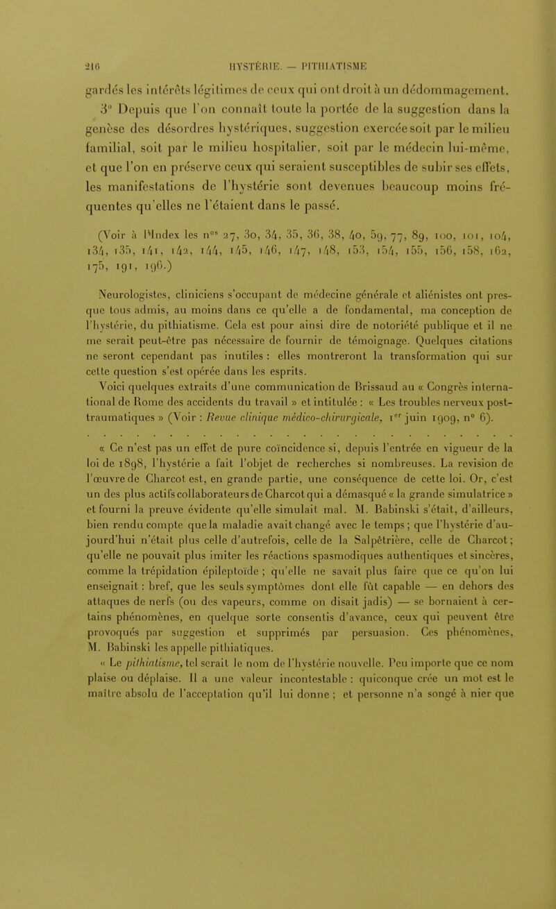 gardés 1rs intérêts légitimes de ceux qui onl droil à an dédommagement. 3 Depuis que L'on connaît toute la portée de la suggestion dans la genèse des désordres hystériques, suggestion exercée soit par le milieu familial, soit par le milieu hospitalier, soit par le médecin lui-même, et que l'on en préserve ceux qui seraient susceptibles de subir ses effets, les manifestations de l'hystérie sont devenues beaucoup moins fré- quentes qu'elles ne l'étaient dans le passé. (Voir à lvIndex les nos 27, 3o, 34, 35, 36, 38, 4o, 5g, 77, 89, 100, loi, io4, i34, i35, i4a, 144, 145, i40, 147, 148, i53, 154, i55, i56, 158, 162, 175, 191, 196.) Neurologistes, cliniciens s'occupant de médecine générale et aliénistes ont pres- que tous admis, au moins dans ce qu'elle a de fondamental, ma conception de l'hystérie, du pithiatisme. Cela est pour ainsi dire de notoriété publique et il ne me serait peut-ôtre pas nécessaire de fournir de témoignage. Quelques citations ne seront cependant pas inutiles : elles montreront la transformation qui sur celte question s'est opérée dans les esprits. Voici quelques extraits d'une communication de Brissaud au « Congrès interna- tional de Rome des accidents du travail » et intitulée : « Les troubles nerveux post- traumatiques » (Voir : Revue clinique médico-chirurgicale, Ier juin 1909, n° 6). « Ce n'est pas un effet de pure coïncidence si, depuis l'entrée en vigueur de la loi de 1898, l'hystérie a fait l'objet de recherches si nombreuses. La revision de l'œuvre de Charcot est, en grande partie, une conséquence de cette loi. Or, c'est un des plus actifs collaborateurs de Charcot qui a démasqué « la grande simulatrice » et fourni la preuve évidente qu'elle simulait mal. M. Babinski s'était, d'ailleurs, bien rendu compte que la maladie avaitchangé avec le temps; que l'hystérie d'au- jourd'hui n'était plus celle d'autrefois, celle de la Salpètrière, celle de Charcot; qu'elle ne pouvait plus imiter les réactions spasmodiques authentiques et sincères, comme la trépidation épileptoïde ; qu'elle ne savait plus faire que ce qu'on lui enseignait : bref, que les seuls symptômes dont elle fût capable — en dehors des attaques de nerfs (ou des vapeurs, comme on disait jadis) — se bornaient à cer- tains phénomènes, en quelque sorte consentis d'avance, ceux qui peuvent être provoqués par suggestion et supprimés par persuasion. Ces phénomènes, M. Babinski les appelle pitbiatiques. « Le pithiatisme, tel serait le nom de l'hystérie nouvelle, l'en importe que ce nom plaise ou déplaise. Il a une valeur incontestable : quiconque crée un mot est le maître absolu de l'acceptation qu'il lui donne ; et personne n'a songé à nier que