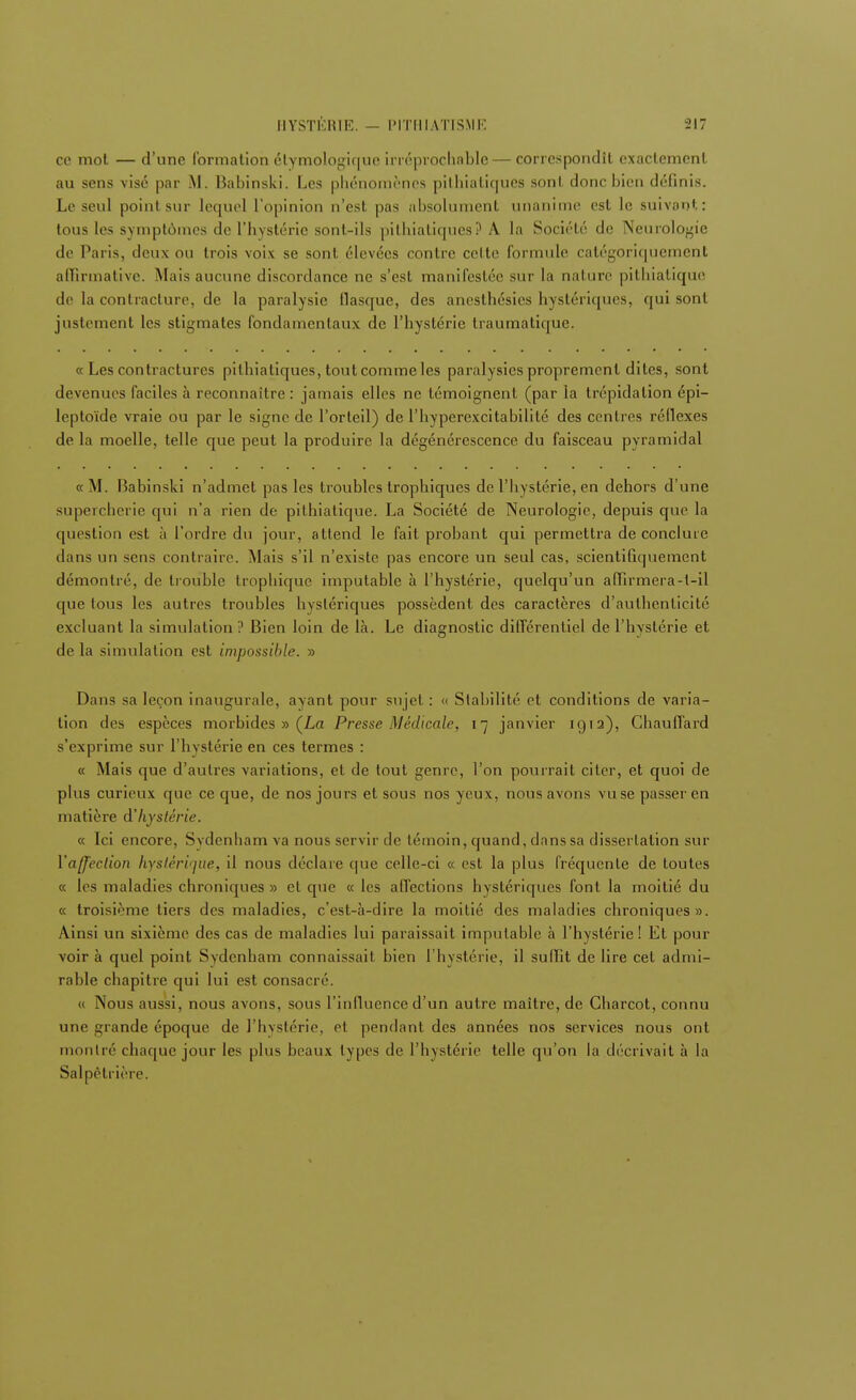 ce mot — d'une formation étymologique irréprochable — correspondit exactement au sens visé par M. Babinski. Les phénomènes pithialiques sont donc bien définis. Le seul pointsur lequel l'opinion n'esl pas absolument unanime est le suivant: tous les symptômes de l'hystérie sont-ils pithialiques? A la Société de Neurologie de Paris, deux ou trois voix se sont élevées contre celte formule catégoriquement affirmative. Mais aucune discordance ne s'est manifestée sur la nature pithiatique de la contracture, de la paralysie flasque, des anesthésies hystériques, qui sont justement les stigmates fondamentaux de l'hystérie Iraumatique. a Les contractures pithialiques, tout comme les paralysies proprement dites, sont devenues faciles à reconnaître: jamais elles ne témoignent (par la trépidation épi— leptoïde vraie ou par le signe de l'orteil) de l'hyperexcitabilité des centres réflexes de la moelle, telle que peut la produire la dégénérescence du faisceau pyramidal « M. Babinski n'admet pas les troubles trophiques de l'hystérie, en dehors d'une supercherie qui n'a rien de pithiatique. La Société de Neurologie, depuis que la question est à l'ordre du jour, attend le fait probant qui permettra de conclure dans un sens contraire. Mais s'il n'existe pas encore un seul cas, scientifiquement démontré, de trouble trophique imputable à l'hystérie, quelqu'un affirmera-t-il que tous les autres troubles hystériques possèdent des caractères d'authenticité excluant la simulation ? Bien loin de là. Le diagnostic différentiel de l'hystérie et delà simulation est impossible. » Dans sa leçon inaugurale, avant pour sujet : « Stabilité et conditions de varia- tion des espèces morbides » (La Presse Médicale, 17 janvier 1912), Chauffard s'exprime sur l'hystérie en ces termes : « Mais que d'autres variations, et de tout genre, l'on pourrait citer, et quoi de plus curieux que ce que, de nos jours et sous nos yeux, nous avons vuse passer en matière d'hystérie. « Ici encore, Svdenham va nous servir de témoin, quand, dans sa dissertation sur l'affection hystérique, il nous déclare que celle-ci « est la plus fréquente de toutes « les maladies chroniques » et que « les affections hystériques font la moitié du « troisième tiers des maladies, c'est-à-dire la moitié des maladies chroniques». Ainsi un sixième des cas de maladies lui paraissait imputable à l'hystérie! Et pour voir à quel point Sydenham connaissait bien l'hystérie, il sulfit de lire cet admi- rable chapitre qui lui est consacré. « Nous aussi, nous avons, sous l'influence d'un autre maître, de Charcot, connu une grande époque de l'hystérie, et pendant des années nos services nous ont montré chaque jour les plus beaux types de l'hystérie telle qu'on la décrivait à la Salpêtrière.