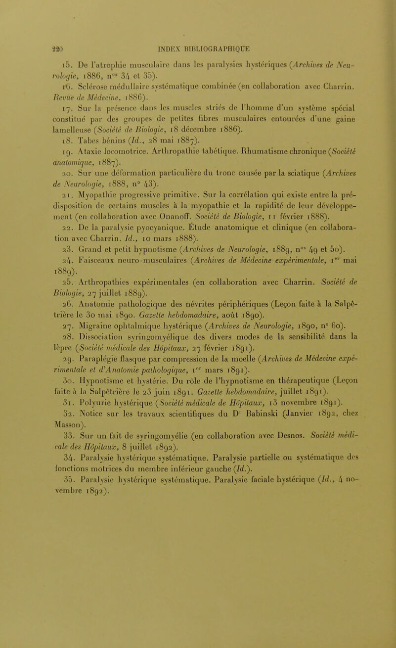 221) INDEX UIHLIOfiRAPHIQUE l5. De L'atrophie musculaire dans les paralysies hystériques (Archives de Neu- roloyie, 1886, nos 3/i et 35). H). Sclérose médullaire systématique combinée (en collaboration avec Charrin. Revue de Médecine, 188G). 17. Sur la présence dans les muscles striés de l'homme d'un système spécial constitué par des groupes de petites fibres musculaires entourées d'une gaine lamelleuse (Société de Biologie, 18 décembre 1886). 18. Tabcs bénins (Id., 28 mai 1887). 19. Ataxie locomotrice. Arthropalhic tabétique. Rhumatisme chronique (Société analoinique, 1887). 20. Sur une déformation particulière du tronc causée par la sciatique (Archives de Neurologie, 1888, n° /j3). 2r. Myopathie progressive primitive. Sur la corrélation qui existe entre la pré- disposition de certains muscles à la myopathie et la rapidité de leur développe- ment (en collaboration avec Onanoff. Société de Biologie, 1 1 février 1888). 22. De la paralysie pyocyanique. Etude anatomique et clinique (en collabora- tion avec Charrin. Id., 10 mars 1888). 23. Grand et petit hypnotisme (Archives de Neurologie, 188g, nos /jg et 5o). •2t\. Faisceaux neuro-musculaires (Archives de Médecine expérimentale, Ier mai 188g). 25. Arlhropathies expérimentales (en collaboration avec Charrin. Société de Biologie, 27 juillet 1889). 26. Anatomie pathologique des névrites périphériques (Leçon faite à la Salpê- trière le 3o mai 1890. Gazette hebdomadaire, août 1890). 27. Migraine ophtalmique hystérique (Archives de Neurologie, 1890, n° 60). 28. Dissociation syringomyélique des divers modes de la sensibilité dans la lèpre (Société médicale des Hôpitaux, 27 février 1891). 29. Paraplégie flasque par compression de la moelle (Archives de Médecine expé- rimentale et d'Anatomie pathologique, i01' mars 1891). 3n. Hypnotisme et hystérie. Du rôle de l'hypnotisme en thérapeutique (Leçon faite à la Salpètrière le 23 juin 1891. Gazette hebdomadaire, juillet 1891). 31. Polyurie hystérique (Société médicale de Hôpitaux, i3 novembre 1891). 32. Notice sur les travaux scientifiques du D'' Babinski (Janvier 1892, chez Masson). 33. Sur un fait de syringomyélie (en collaboration avec Desnos. Société médi- cale des Hôpitaux, 8 juillet 1892). 34. Paralysie hystérique systématique. Paralysie partielle ou systématique des fonctions motrices du membre inférieur gauche (Id.). 35. Paralysie hystérique systématique. Paralysie faciale hystérique (Id., t\ no- vembre 1892).