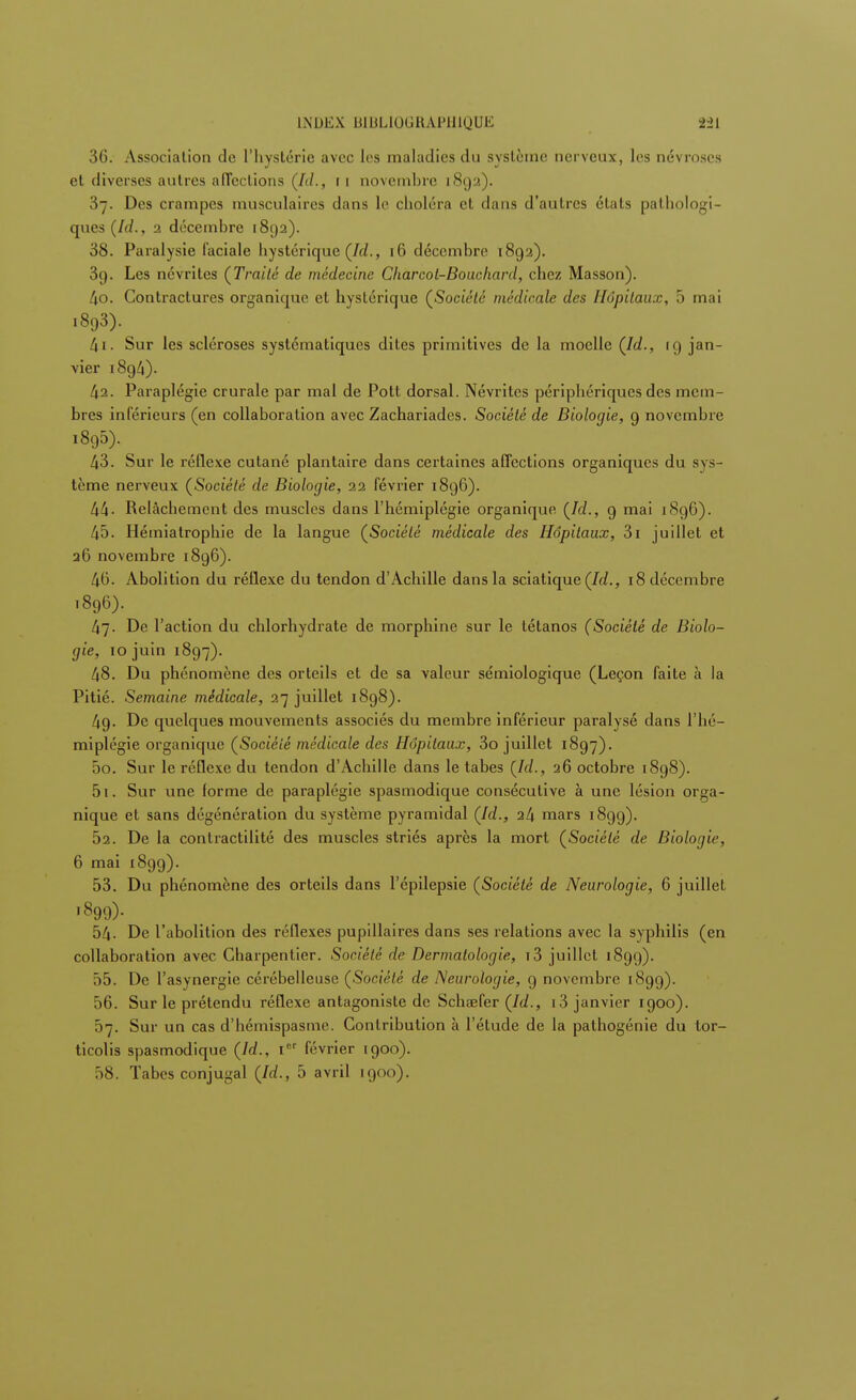 INDEX HIHLlUCHAnJlnUK 36. Association de l'hystérie avec les maladies du système nerveux, les névroses et diverses autres affections (Id., ri novembre 1892). 37. Des crampes musculaires dans le choléra et dans d'autres états pathologi- ques (Id., 1 décembre 1892). 38. Paralysie faciale hystérique (Id., 16 décembre 1892). 39. Les névrites (Traité de médecine Cliarcol-Bouchard, chez Masson). 40. Contractures organique et hystérique (Société médicale des Hôpitaux, 5 mai i893). 41. Sur les scléroses systématiques dites primitives de la moelle (Id., 19 jan- vier 1894). 42. Paraplégie crurale par mal de Pott dorsal. Névrites périphériques des mem- bres inférieurs (en collaboration avec Zachariades. Société de Biologie, 9 novembre 1895) . 43. Sur le réflexe cutané plantaire dans certaines affections organiques du sys tème nerveux (Société de Biologie, 22 février 1896). 44- Relâchement des muscles dans l'hémiplégie organique (Id., 9 mai 1896). 45. Hémiatrophie de la langue (Société médicale des Hôpitaux, 3i juillet et 26 novembre 1896). 46. Abolition du réflexe du tendon d'Achille dans la sciatique (Id., 18 décembre 1896) . 47. De l'action du chlorhydrate de morphine sur le tétanos (Société de Biolo- gie, 10 juin 1897). 48. Du phénomène des orteils et de sa valeur sémiologique (Leçon faite à la Pitié. Semaine médicale, 27 juillet 1898). 49. De quelques mouvements associés du membre inférieur paralysé dans l'hé- miplégie organique (Société médicale des Hôpitaux, 3o juillet 1897). 50. Sur le réflexe du tendon d'Achille dans le tabès (Id., 26 octobre 1898). 51. Sur une (orme de paraplégie spasmodique consécutive à une lésion orga- nique et sans dégénération du système pyramidal (Id., i(\ mars 1899). 52. De la contractilité des muscles striés après la mort (Société de Biologie, 6 mai 189g). 53. Du phénomène des orteils dans l'épilepsie (Société de Neurologie, 6 juillet •899). 54- De l'abolition des réflexes pupillaires dans ses relations avec la syphilis (en collaboration avec Charpentier. Société de Dermatologie, i3 juillet 1899). 55. De l'asynergie cérébelleuse (Société de Neurologie, 9 novembre 1899). 56. Sur le prétendu réflexe antagoniste de Schaefer (Id., i3 janvier 1900). 57. Sur un cas d'hémispasme. Contribution à l'étude de la pathogénie du tor- ticolis spasmodique (Id., Ier février 1900). 58. Tabès conjugal (Id., 5 avril 1900).