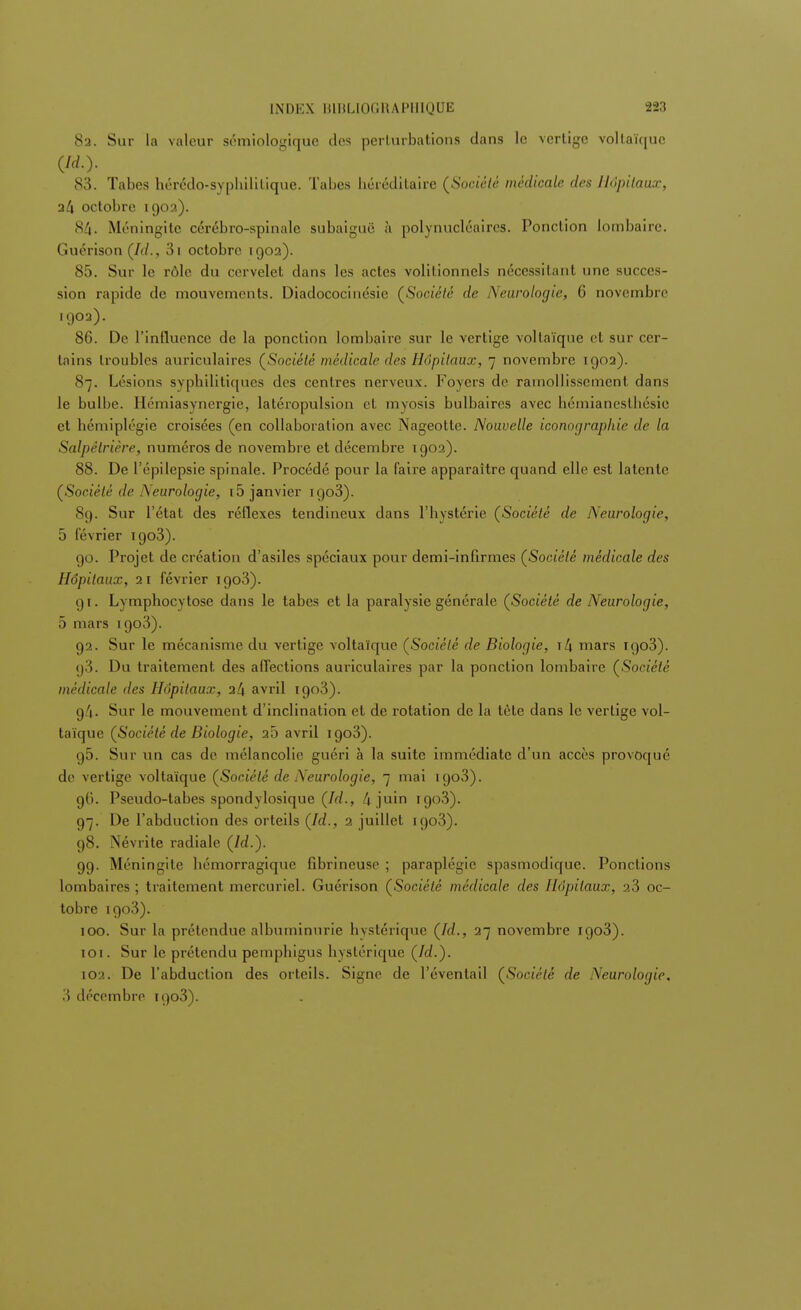8a. Sur la valeur sémiologiquc des perturbations dans le vertige voltaïque (id.y 83. Tabès hérédo-sypbililique. Tabès héréditaire (Société médicale des Hôpitaux, a4 octobre 1903). 84. Méningite cérébro-spinale subaiguë à polynucléaires. Ponction lombaire. Guérison (/(/. , 3i octobre 1902). 85. Sur le rôle du cervelet dans les actes volilionnels nécessitant une succes- sion rapide de mouvements. Diadococinésie (Société de Neurologie, (i novembre 1902). 86. De l'influence de la ponction lombaire sur le vertige voltaïque et sur cer- tains troubles auriculaires (Société médicale des Hôpitaux, 7 novembre 1902). 87. Lésions syphilitiques des centres nerveux. Foyers de ramollissement dans le bulbe. Hémiasynergie, latéropulsion et myosis bulbaires avec hémianesthésie et hémiplégie croisées (en collaboration avec Nageotte. Nouvelle iconographie de la Salpêlrière, numéros de novembre et décembre 1902). 88. De l'épilepsie spinale. Procédé pour la faire apparaître quand elle est latente (Société de Neurologie, 15 janvier 1903). 89. Sur l'état des réflexes tendineux dans l'hystérie (Société de Neurologie, 5 février igo3). go. Projet de création d'asiles spéciaux pour demi-infirmes (Société médicale des Hôpitaux, 21 février 1903). 91. Lymphocytose dans le tabès et la paralysie générale (Société de Neurologie, 5 mars 1903). 92. Sur le mécanisme du vertige voltaïque (Société de Biologie, i/j mars Tgo3). (j3. Du traitement des affections auriculaires par la ponction lombaire (Société médicale des Hôpitaux, 24 avril 1903). g/|. Sur le mouvement d'inclination et de rotation de la tète dans le vertige vol- taïque (Société de Biologie, 20 avril igo3). g5. Sur un cas de mélancolie guéri à la suite immédiate d'un accès provoqué de vertige voltaïque (Société de Neurologie, 7 mai igo3). 90. Pseudo-tabes spondylosique (Id., k juin igo3). 97. De l'abduction des orteils (Id., 2 juillet igo3). g8. Névrite radiale (ld.). gg. Méningite hémorragique fibrineuse ; paraplégie spasmodique. Ponctions lombaires; traitement mercuriel. Guérison (Société médicale des Hôpitaux, 23 oc- tobre igo3). 100. Sur la prétendue albuminurie hystérique (Id., 27 novembre igo3). 101. Sur le prétendu pemphigus hystérique (Id.). 102. De l'abduction des orteils. Signe de l'éventail (Société de Neurologie. 3 décembre iqo3).