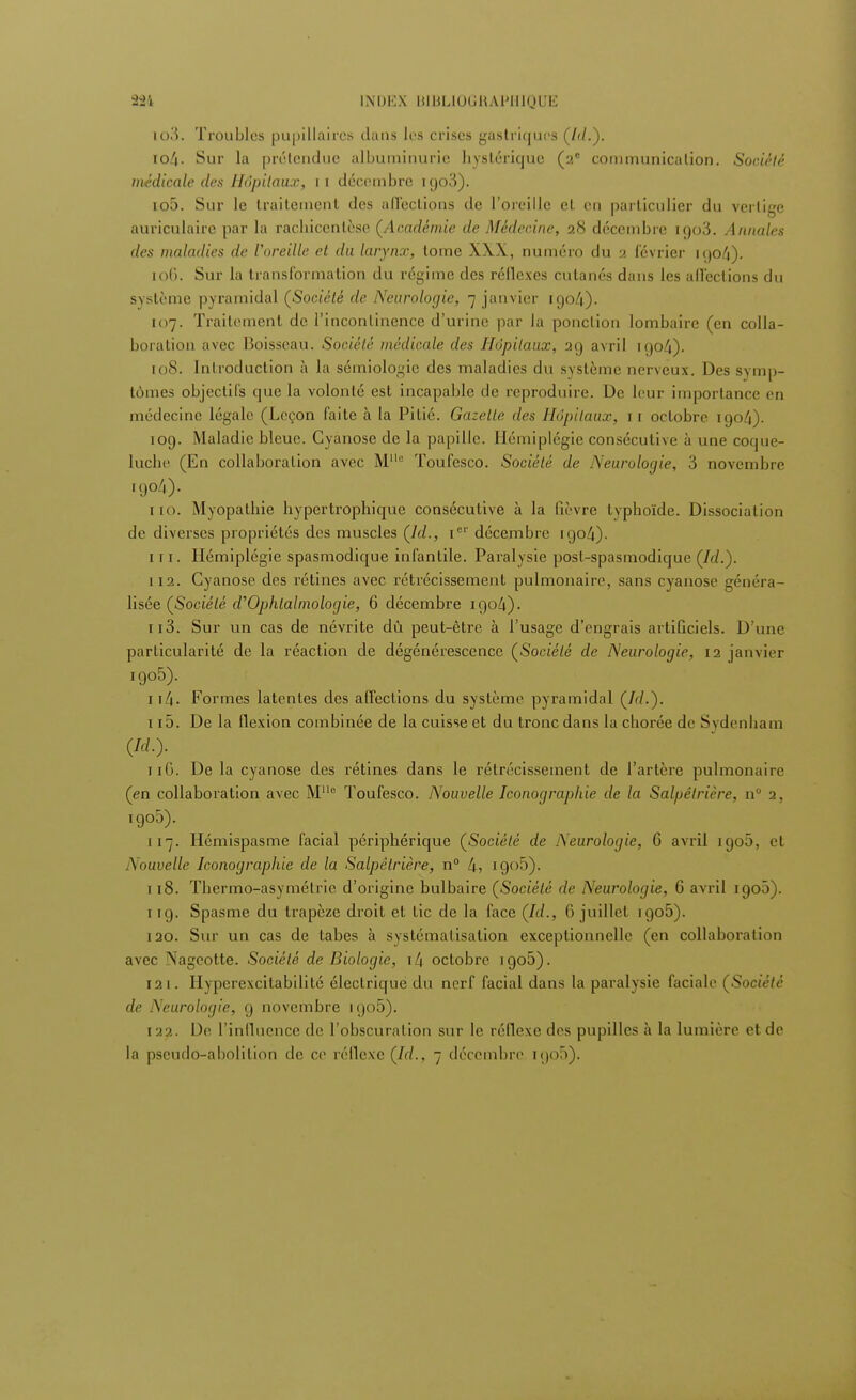 lo3. Troubles pupillaircs dans 1rs crises gastriques (/</.). io/j. Sur la prétendue albuminurie hystérique (2e conimunicalion. Société médicale des Hôpitaux, 1 1 décembre K)o3). 10;). Sur le traitement des affections de l'oreille et en particulier du vertige auriculaire par la rachicenlèse (Académie de Médecine, 28 décembre igoô\ Annales des maladies de l'oreille et du larynx, tome XXX, numéro du 2 février 1 t)o4). to6. Sur la transformation du régime des réflexes cutanés dans les affections du système pyramidal (Société de Neurologie, 7 janvier 1904). 107. Traitement de l'incontinence d'urine par la ponction lombaire (en colla- boration avec Boisseau. Société médicale des Hôpitaux, 29 avril igo4). 108. Introduction à la sémiologie des maladies du système nerveux. Des symp- tômes objectifs que la volonté est incapable de reproduire. De leur importance en médecine légale (Leçon faite à la Pitié. Gazelle des Hôpitaux, 11 octobre 1904). ioy. Maladie bleue. Cyanose de la papille. Hémiplégie consécutive à une coque- luche (En collaboration avec Mc Toufesco. Société de Neurologie, 3 novembre 1904). 110. Myopathie hypertrophique consécutive à la fièvre typhoïde. Dissociation de diverses propriétés des muscles (/(/., Ie'' décembre 1904). 111. Hémiplégie spasmodique infantile. Paralysie post-spasmodique (Id.). 112. Cyanose des rétines avec rétrécissement pulmonaire, sans cyanose généra- lisée (Société d'Ophtalmologie, 6 décembre 1904). 113. Sur un cas de névrite dû peut-être à l'usage d'engrais artificiels. D'une particularité de la réaction de dégénérescence (Société de Neurologie, 12 janvier igo5). ii4- Formes latentes des affections du système pyramidal (Id.). 115. De la flexion combinée de la cuisse et du tronc dans la eborée de Sydenham (Id.). n6. De la cyanose des rétines dans le rétrécissement de l'artère pulmonaire (en collaboration avec M° Toufesco. Nouvelle Iconographie de la Salpêlrière, n° 2, igo5). 117. Hémispasme facial périphérique (Société de Neurologie, G avril 1900, cl Nouvelle Iconographie de la Salpêlrière, n° 4, igo5). 118. Thermo-asymétrie d'origine bulbaire (Société de Neurologie, G avril 1905). 1 ig. Spasme du trapèze droit et tic de la face (Id., 6 juillet igo5). 120. Sur un cas de tabès à systématisation exceptionnelle (en collaboration avec Nageotte. Société de Biologie, i4 octobre igo5). 121. Hyperexcitabilité électrique du nerf facial dans la paralysie faciale (Société de Neurologie, g novembre igo5). 1 22. De l'influence de l'obscuration sur le réflexe des pupilles à la lumière et de la pseudo-abolition de ce réflexe (Id., 7 décembre rgo5).