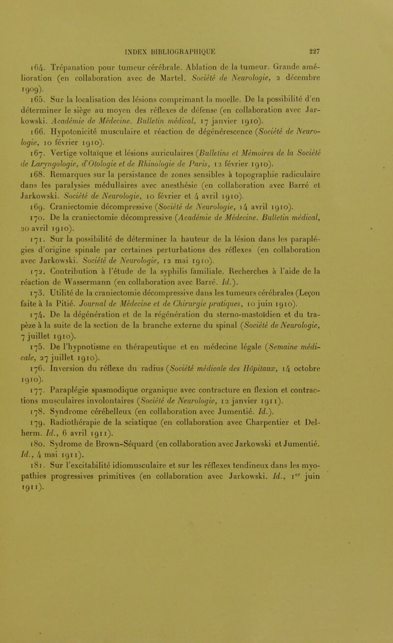 164. Trépanation pour lumcur cérébrale. Ablation do la tumeur. Grande amé- lioration (en collaboration avec de Martel. Société de Neurologie, 2 décembre 165. Sur la localisation des lésions comprimant la moelle. De la possibilité d'en déterminer le siège au moyen des réflexes de défense (en collaboration avec Jar- kowski. Académie de Médecine. Bulletin médical, 17 janvier 1910). 166. Hypotonicité musculaire et réaction de dégénérescence (Société de Neuro- logie, 10 février 1910). 167. Vertige voltaïque et lésions auriculaires (Bulletins et Mémoires de la Société de Laryngologie, d'Olologie et de Rhinologie de Paris, 12 février 1910). 168. Remarques sur la persistance de zones sensibles à topographie radiculaire dans les paralysies médullaires avec anesthésic (en collaboration avec Barré et Jarkowski. Société de Neurologie, 10 février et 4 avril 1910). 16g. Craniectomie décompressive (Société de Neurologie, \l\ avril 1910). 170. De la craniectomie décompressive (Académie de Médecine. Bulletin médical, 20 avril 1910). 171. Sur la possibilité de déterminer la hauteur de la lésion dans les paraplé- gies d'origine spinale par certaines perturbations des réflexes (en collaboration avec Jarkowski. Société de Neurologie, 12 mai 1910). [72. Contribution à l'étude de la syphilis familiale. Recherches à l'aide delà réaction de Wassermann (en collaboration avec Barré. /</.). 173. Utilité de la craniectomie décompressive dans les tumeurs cérébrales (Leçon faite à la Pitié. Journal de Médecine et de Chirurgie pratiques, 10 juin 1910). 174. De la dégénération et de la régénération du sterno-mastoïdien et du tra- pèze à la suite de la section de la branche externe du spinal (Société de Neurologie, 7 juillet 1910). 175. De l'hypnotisme en thérapeutique et en médecine légale (Semaine médi- cale, 27 juillet 1910). 176. Inversion du réflexe du radius (Société médicale des Hôpitaux, i4 octobre 1910) . 177. Paraplégie spasmodique organique avec contracture en flexion et contrac- tions musculaires involontaires (Société de Neurologie, 12 janvier igi 1). 178. Syndrome cérébelleux (en collaboration avec Jumentié. Id.). 179. Radiothérapie de la sciatique (en collaboration avec Charpentier et Del- herm. Id., 6 avril 1911). 180. Sydrome de Brown-Séquard (en collaboration avec Jarkowski et Jumentié. Id., 4 mai 1911). 181. Sur l'excitabilité idiomusculaire et sur les réflexes tendineux dans les myo- pathies progressives primitives (en collaboration avec Jarkowski. Id., Ier juin