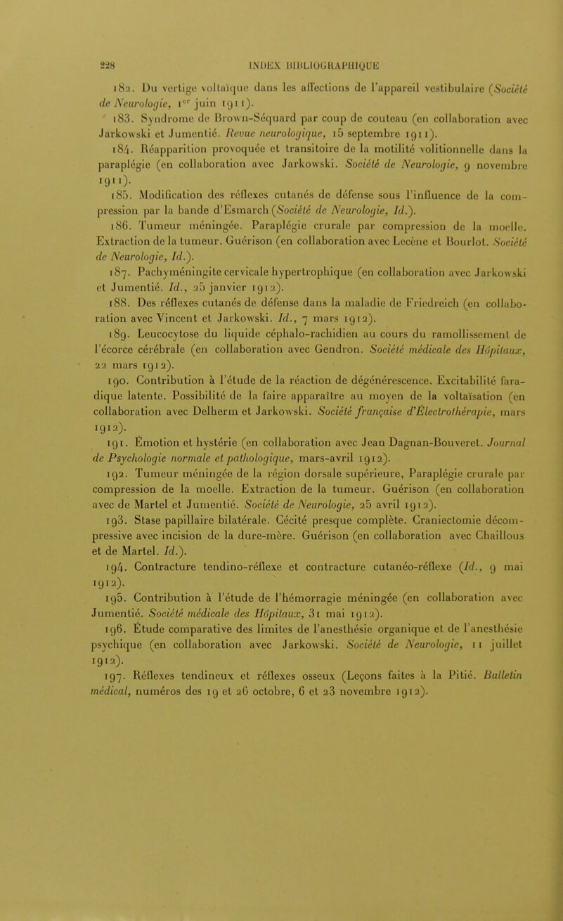 182. Du vertige voltaïque dans les affections de l'appareil vestibulaire (Société de Neurologie, [cr juin 1 «j 11 ). 183. Syndrome de Brown-Séquard par coup de couteau (en collaboration avec Jarkowski et Jumentié. Revue neurologique, i5 septembre 1911). 184. Réapparition provoquée et transitoire de la motilité volitionnelle dans la paraplégie (en collaboration avec Jarkowski. Société de Neurologie, 9 novembre 1911). 185. Modification des réflexes cutanés de défense sous l'influence de la com- pression par la bande d'Esmarcb (Société de Neurologie, Id.). 186. Tumeur méningée. Paraplégie crurale par compression de la moelle. Extraction de la tumeur. Guérison (en collaboration avec Lecène et Bourlot. Société de Neurologie, Id.). 187. Pachyméningite cervicale hypertropbique (en collaboration avec Jarkowski et Jumentié. Id., a5 janvier 191a). 188. Des réflexes cutanés de défense dans la maladie de Fricdreich (en collabo- ration avec Vincent et Jarkowski. Id., 7 mars 1912). 189. Leucocytose du liquide céphalo-rachidien au cours du ramollissement de l'écorce cérébrale (en collaboration avec Gendron. Société médicale des Hôpitaux, 22 mars 1912). 190. Contribution à l'étude de la réaction de dégénérescence. Excitabilité fara- dique latente. Possibilité de la faire apparaître au moyen de la voltaïsation (en collaboration avec Delherm et Jarkowski. Société française d'Électrolhérapie, mars 1912). igi. Emotion et hystérie (en collaboration avec Jean Dagnan-Bouveret. Journal de Psychologie normale et pathologique, mars-avril 1912). 192. Tumeur méningée de la région dorsale supérieure, Paraplégie crurale par compression de la moelle. Extraction de la tumeur. Guérison (en collaboration avec de Martel et Jumentié. Société de Neurologie, 25 avril 1912). ig3. Stase papillaire bilatérale. Cécité presque complète. Craniectomie décoin- pressive avec incision de la dure-mère. Guérison (en collaboration avec Chaillous et de Martel. Id.). 194. Contracture tendino-réflexe et contracture cutanéo-réflexe (Id., 9 mai 1912). 195. Contribution à l'étude de l'hémorragie méningée (en collaboration avec Jumentié. Société médicale des Hôpitaux, Si mai 1912). 196. Étude comparative des limites de l'anesthésie organique et de l'anesthésie psychique (en collaboration avec Jarkowski. Société de Neurologie, 11 juillet 1912). 197. Réflexes tendineux et réflexes osseux (Leçons faites à la Pitié. Bulletin médical, numéros des 19 et 26 octobre, 6 et 23 novembre 1912).