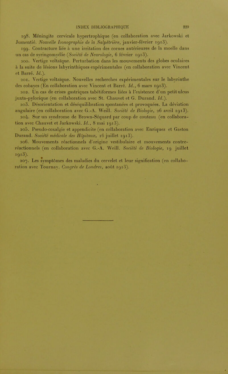 198. Méningite cervicale hypertrophique (en collaboration avec Jarkowski et Jumentié. Nouvelle Iconographie de la .Salpêtrière, janvier-février 1913). 199. Contracture liée a une irritation des cornes antérieures de la moelle dans un cas de syringomvélie (Société de Neurologie, 6 février 1913). 200. Vertige voltaïque. Perturbation dans les mouvements des globes oculaires à la suite de lésions labyrinthiques expérimentales (en collaboration avec Vincent et Barré. Id.). 201. Vertige voltaïque. Nouvelles recherches expérimentales sur le labyrinthe des cobayes (En collaboration avec Vincent et Barré. Id., 6 mars 1913). 202. Un cas de crises gastriques tabétiformes liées à l'existence d'un petit ulcus juxta-pylorique (en collaboration avec St. Chauvet et G. Durand. Id.). ao3. Désorientation et déséquilibration spontanées et provoquées. La déviation angulaire (en collaboration avec G.-A. Weill. Société de Biologie, 26 avril 1 g 13). 20^. Sur un syndrome de Brown-Séquard par coup de couteau (en collabora- tion avec Chauvet et Jarkowski. Id., 8 mai 1913). ao5. Pseudo-coxalgie et appendicite (en collaboration avec Enriquez et Gaston Durand. Société médicale des Hôpitaux, 1 fi juillet igi3). 206. Mouvements réactionnels d'origine vestibulaire et mouvements contre- réactionnels (en collaboration avec G.-A. Weill. Société de Biologie, 19 juillet i9i3). ^ 207. Les symptômes des maladies du cervelet et leur signification (en collabo- ration avec Tournay. Congrès de Londres, août igi3).