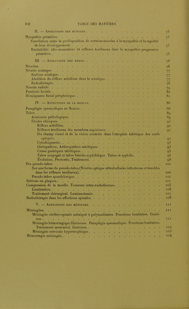 II. — Affections des muscles t3 Myopathie primitive 7,3 Corrélation entre la prédisposition do certains muscles à la myopathie et la rapidité de leur développement 7,3 Excitabilité idio-musculairc et réflexes tendineux dans la myopathie progressive primitive. . • n5 III. — Affections des nerfs 76 Névrites 76 Névrite sciatique 77 Scoliose sciatique 77 Abolition du réflexe achilléen dans la sciatique 77 Radiothérapie 78 Névrite radiale 7g Paralysie faciale 80 Ilémispasme facial périphérique 81 IV. — Affections de la. moelie . 86 Paraplégie spasmodique en flexion 86 Tabès 89 Anatomie pathologique 89 Etudes cliniques go Réflexe achilléen 90 Réflexes tendineux des membres supérieurs g 2 Du champ visuel et de la vision centrale dans l'atrophie tabétique des nerfs optiques ga Cytodiagnostic. ..... I g3 Ostéopathies, Arthropathies tabétiques g3 Crises gastriques tabétiques g5 Tabès conjugal et tabès hérédo-syphilitique. Tabès et syphilis g6 Evolution, Pronostic, Traitement . g8 Des pseudo-tabes .. 100 Sur une forme de pseudo-tabes (Névrite optique rétrobulbaire infectieuse et troubles dans les réflexes tendineux) 100 Pseudo-tabes spondylosique 101 Sclérose en plaques 101 Compression de la moelle. Tumeurs intra-rachidiennes io5 Localisation io5 Traitement chirurgical. Laminectomie 107 Radiothérapie dans les affections spinales 108 V. — Affections des méninges m Méningites III Méningite cérébro-spinale subaiguë à polynucléaires Ponctions lombaires. Guéri- son 'ii Méningite hémorragique fibrineuse. Paraplégie spasmodique. Ponctions lombaires. Traitement mercuriel. Guérison 112 Méningite cervicale hypertrophique Ii3 Hémorragie méningée 114