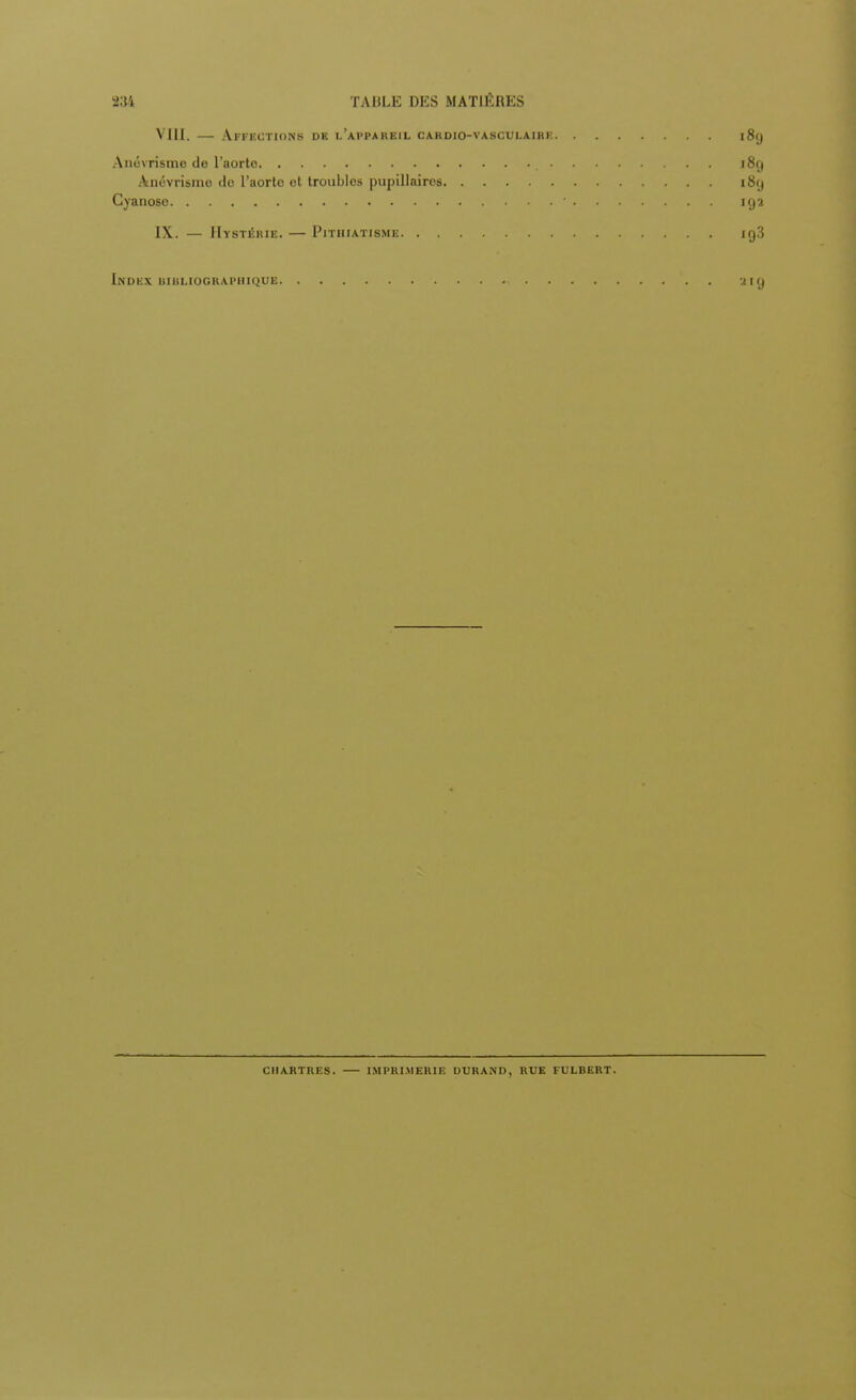VIII. — Affections dk l'appareil cardio-vasculaihe 189 Anévrisme de l'aorte , 189 Anévrisme do l'aorte et troubles pupillaires 189 Cyanose ' 192 IX. — Hystérie. — Pithiatisme ig3 Index bibliographique 219 CHARTRES. IMPRIMERIE DURAND, RUE FULBERT.