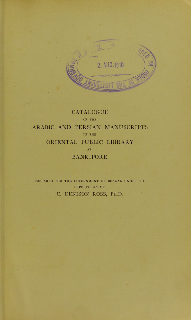 CATALOGUE OF THE ARABIC AND PERSIAN MANUSCRIPTS IN THE ORIENTAL PUBLIC LIBRARY AT BANKIPORE PREPARED FOR THE GOVERNMENT OF BENGAL UNDER THE SUPERVISION OF E. DENISON ROSS, Ph.D.