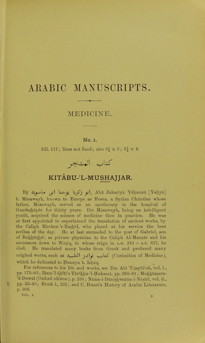 AEABIC MANUSCKIPTS. MEDICINE. No. i. foil. 117 ; lines not fixed; size 9£ X 0; 6J X 4. KITABU-'L-MUSHAJJAR. By <SJj~«U ^1 b^£) ^1, Abu Zakariya Yuhanna, [Yahya] b. Masawayh, known to Europe as Mesua, a Syrian Christian whose father, Masawayh, served as an apothecary in the hospital of Gundeshapur for thirty years, lbn Masawayh, being an intelligent youth, acquired the science of medicine then in practice. He was at first appointed to superintend the translation of ancient works, by the Caliph Harunu-'r-Kashid, who placed at his service the best scribes of the day. He at last succeeded to the post of Gabriel, son of Bukhtishu', as private physician to the Caliph Al-Mansur and his successors down to Wagiq, in whose reign in a.h. 243 = a.p. 857, he died. He translated many books from Greek and produced many original works, such as <uJ=JI <_j>L£ (Curiosities of Medicine), which he dedicated to Hunayn b. Ishaq. For references to his life and works, see lbn Abi 'Usaybi'ah, vol. i., pp. 175-83; Ibnu-l-Qifti's Tarikhu-'l-Hukama, pp. 380-91; Mukhtasaru- 'd-Duwal (Oxford edition), p. 236 ; Nama-i-Danishwaran-i-Nasiri, vol. ii., pp. 32-50; Brock i., 232; and C. Huart's History of Arabic Literature, p. 306.