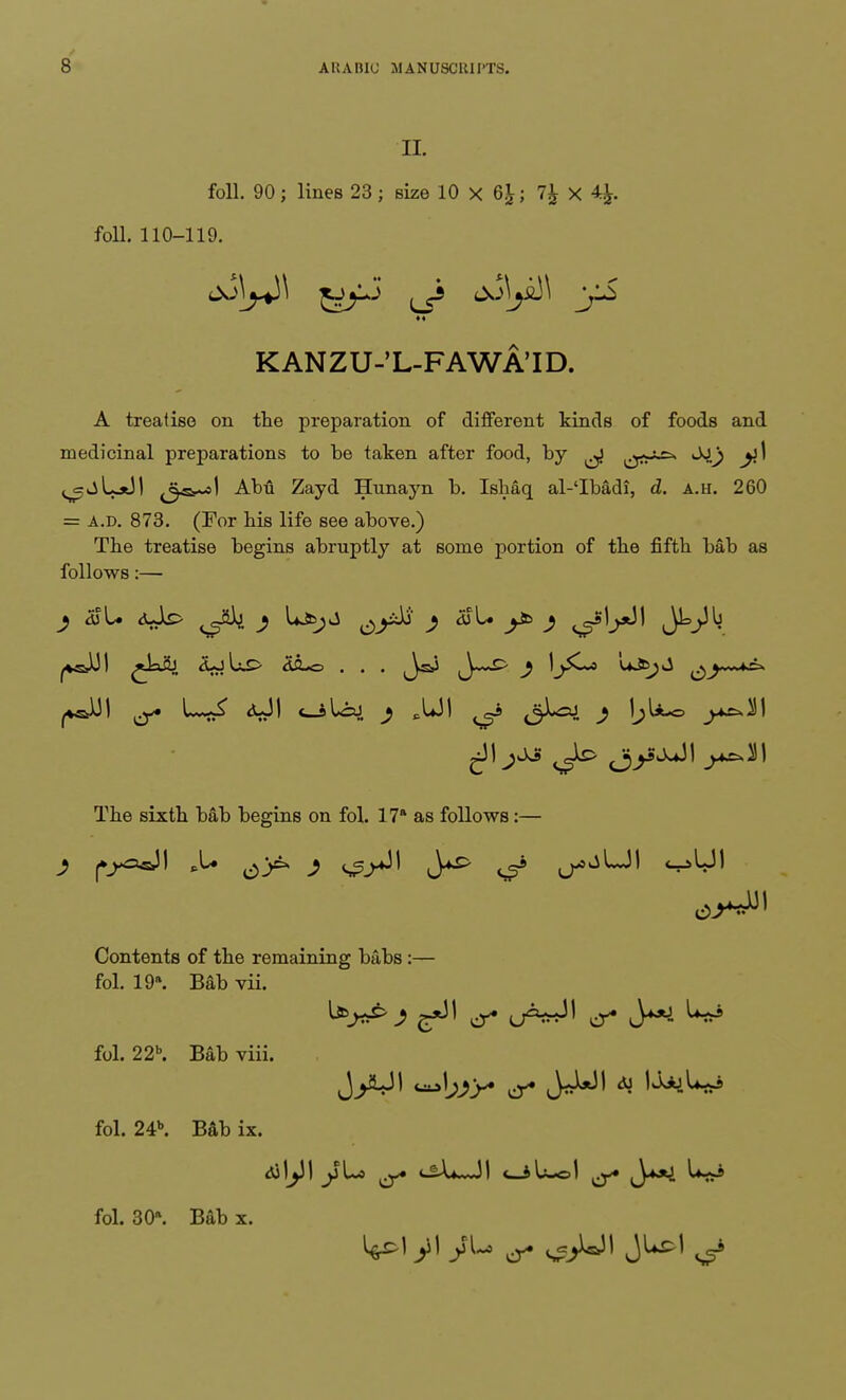 n. foil. 90; lines 23; size 10 X 6£; 7£ X 4£. foil. 110-119. KANZU-'L-FAWA'ID. A treatise on the preparation of different kinds of foods and medicinal preparations to be taken after food, by ^j**-*-^ ^jLsJ! ^^sr-sl Abu Zayd Hunayn b. Ishaq al-'Ibadi, d. A.u. 260 = a.d. 873. (For his life see above.) The treatise begins abruptly at some portion of the fifth bab as follows:— 2 a>U <uk> y Lavjj ^y&i j djU y& j s?5!^ The sixth bab begins on fol. 17* as follows:— Contents of the remaining bubs :— fol. 19\ Bab vii. fol. 22b. Bab viii. fol. 24b. Bab ix. fol. 30*. Bab x.