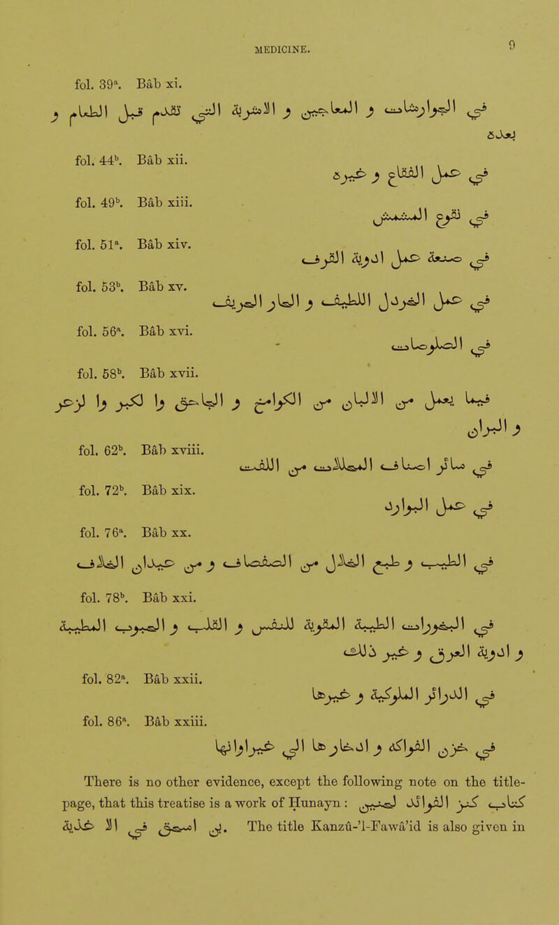 fol. 39\ Bub xi. fol. 44b. Bab xii. fol. 49b. Bab xiii. fol. 51\ Bab xiv. <__sjJjJl dJ^jl ty*S> Sju^s ^9 fol. 53b. Bab xv. fol. 66*. Bab xvi. fol. 58b. Bab xvii. • fol. 62b. Bab xviii. fol. 72b. Bab xix. fol. 76a. Bab xx. fol. 78b. Bab xxi. d^-kJl <_^~J1 j <__l2JI ^ ^-jbJJ AfJaJI c^Vj^&JI ^4 fol. 82. Bab xxii. fol. 86. Bab xxiii. There is no otber evidence, except the following note on the title- page, that this treatise is a work of Hunayn : ^jj-j-sJ ^lyjJI y£ c_>U£ &S£> ^1 _a <3b>-«I ^y. The title Kanzu-'l-Fawaid is also given in