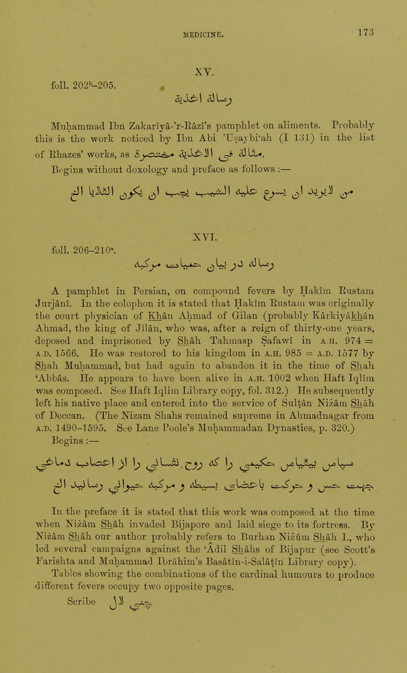 XV. foil. 202b-205. . Muhammad Ibii Zakariya-'r-Eazi's pamphlet on aliments. Probably this is the work noticed by Ibn Abi 'Usavbi'ah (I 131) in the list of Ehazes' works, as &jgczg*» B},Ss>§\ ^ d)liL». Begins without doxology and preface as follows :— XVI. foil. 206-210. A pamphlet in Persian, on compound fevers by Hakim Eustam Jurjani. In the colophon it is stated that Hakim Eustam was originally the court physician of Khan Ahmad of Gilan (probably Karkiyakhan Ahmad, the king of Jilan, who was, after a reign of thirty-one years, deposed and imprisoned by Shah Tahmasp Safawi in A H. 974 = a.d. 1506. He was restored to his kingdom in a.h. 985 = a.d. 1577 by Shah Muhammad, but had again to abandon it in the time of Shah 'Abbas. He appears to have been alive in a.h. 1002 when Haft Iqlim was composed. See Haft Iqliin Library copy, fol. 312.) He subsequently left his native place and entered into the service of Sultan Nizam Shah of Deccan. (The Nizam Shahs remained supreme in Ahmadnagar from a.d. 1490-1595. See Lane Poole's Muhammadan Dynasties, p. 320.) Begins :— ca? ^ i^p*^^^ (j-^WW (^W-* In the preface it is stated that this work was composed at the time when Nizam Shah invaded Bijapore and laid siege to its fortress. By Nizam Shah our author probably refers to Burhan Nizum Shah I., who led several campaigns against the 'Adil Shahs of Bijapur (see Scott's Farishta and Muhammad Ibrahim's Basatin-i-Salatin Library copy). Tables showing the combinations of the cardinal humours to produco different fevers occupy two opposite pages. Scribe ^ ^