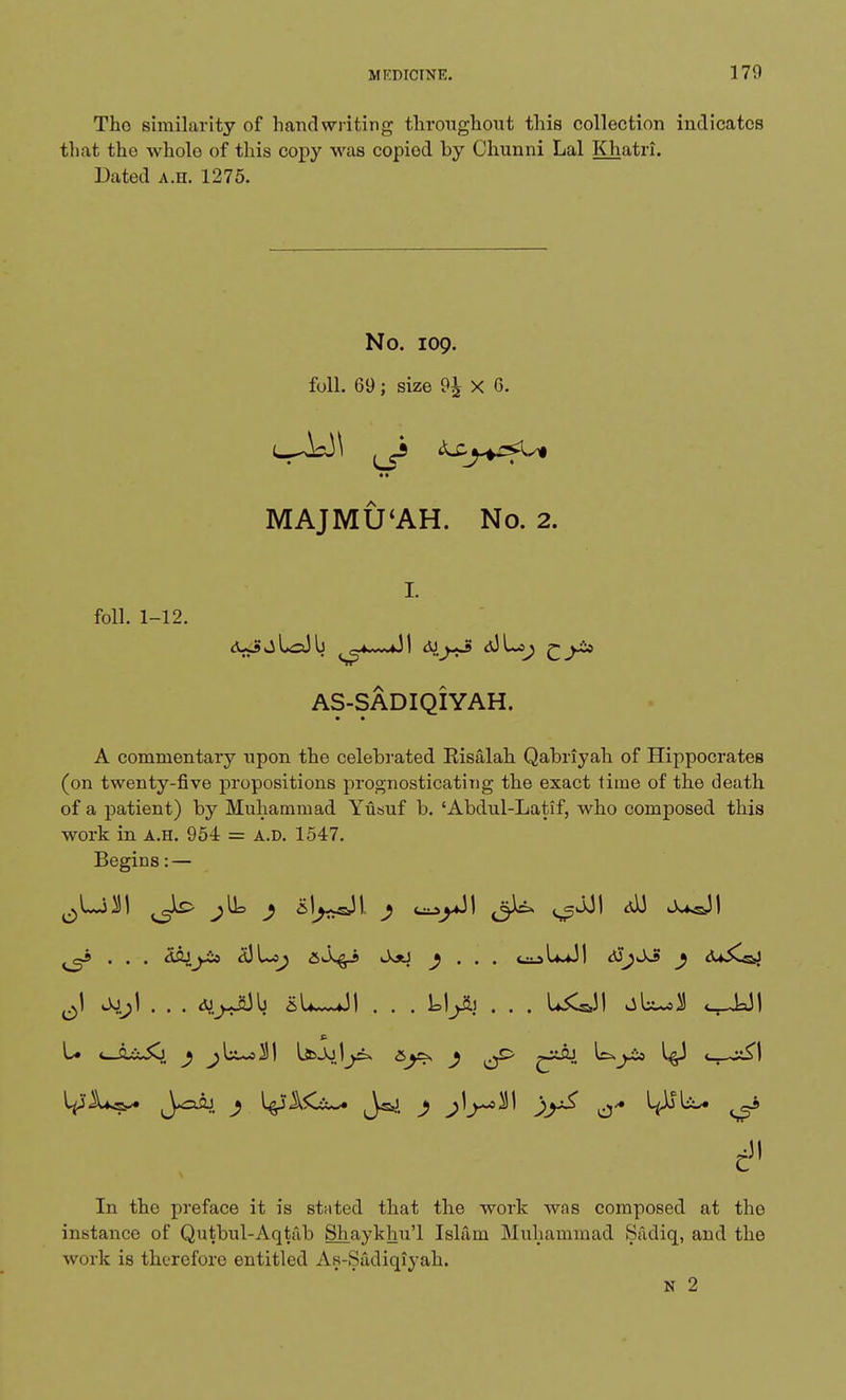 Tho similarity of handwriting throughout this collection indicates that tho wholo of this copy was copiod by Chunni Lai Khatri. Dated A.n. 1275. No. 109. foil. 69; size 9£ X 6. *♦ MAJMU'AH. No. 2. I. foil. 1-12. vj La) b ~»«mvuJ1 a) Lap AS-SADIQIYAH. A commentary upon the celebrated Kisalah Qabriyah of Hippocrates (on twenty-five propositions prognosticating the exact time of the death of a patient) by Muhammad Yusuf b. 'Abdul-Latif, who composed this work in a.h. 954 = a.d. 1547. Begins: — . . . dSJ^i* <dLs^ JosJ ) . . . l+dl dSj^ j <U5CsjJ ^1 Jsjhj] . . . cu^JSJb sL~vJI . . . Llyii . . . LiC&JI abu*3! c In the preface it is stated that the work was composed at the instance of Qutbul-Aqtab Shaykhu'l Islam Muhammad Sadiq, and the work is therefore entitled As-Sadiqiyah. N 2