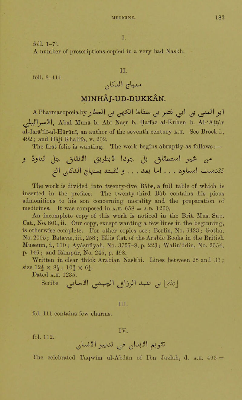 I. foil. l-7b. A number of proscriptions copied in a very bad Naskh. II. foil. 8-111. MINHAJ-UD-DUKKAN. A Pharmacopoeia by ^lk*J I ^ ^j^JI ^ ^1 ^\ ^<~^\ y.\ ^LJI^siJl, Abul Muna b. Abi Nasr b. Haftaz al-Kuhen b. Al-'Attar al-Isra'ili-al-Haruni, an author of the seventh century a.h. See Brock i., 492 j and Haji Khalifa, v. 202. The first folio is wanting. The work begins abruptly as follows:— ^)! ^l&JI £^-J-*J <5Ji-Ji3 y . . . Jjti U1 . . . u^-oJJU* The work is divided into twenty-five Babs, a full table of which is inserted in the preface. The twenty-third Bab contains his pious admonitions to his son concerning morality and the preparation of medicines. It was composed in a.h. 658 = a.d. 1260. An incomplete copy of this work is noticed in the Brit. Mus. Sup. Cat., No. 801, ii. Our copy, except wanting a few lines in the beginning, is otherwise complete. For other copies see: Berlin, No. 6423 ; Gotha, No. 2005; Batavae, iii., 258 ; Ellis Cat. of the Arabic Books in the British Museum, i., 110; Ayasufiyah, No. 3757-8, p. 223; Waliu'ddin, No. 2554, p. 146; and Eampur, No. 245, p. 498. Written in clear thick Arabian Naskhi. Lines between 28 and 33 ; size 12^ x 8£; 10f x 6£. Dated a.h. 1235. Scribe ^jL=J1 ^iu^sJ! Jj^l <^c-£> ^ [sic] nr. ful. Ill contains few charms. IV. fol. 112. The celebrated Taqwiin ul-Abdan of Ibn Jazlah, d. a.h. 493 =