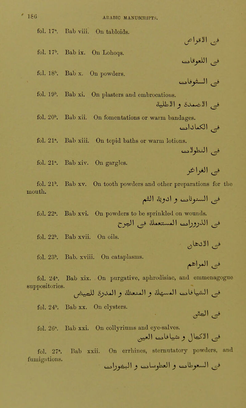 ' 16<i ARABIC MANUSCRIPTS. fol. 17. Bab viii. On tabloids. fol. 17b. Bab ix. On Lohoqs. fol. 18''. Bab x. On powders. fol. 19b. Bab xi. On plasters and embrocations. fol. 20\ Bab xii. On fomentations or warm bandages, fol. 21. Bab xiii. On tepid baths or warm lotions, fol. 21. Bab xiv. On gargles. fol. 21b. Bab xv. On tooth powders and other preparations for the mouth. fol. 22°. Bab xvi. On powders to be sprinkled on wounds. fol. 22b. Bab xvii. On oils. fol. 23b. Bab. xviii. On cataplasms. fol. 24. Bab xix. On purgative, aphrodisiac, and emmenagoguo suppositories. fol. 24b. Bab xx. On clysters. fol. 26. Bab xxi. On collyriums and eye-salves. fol. 27». T>ab xxii. On errhines, sternutatory powders, and fumigations.