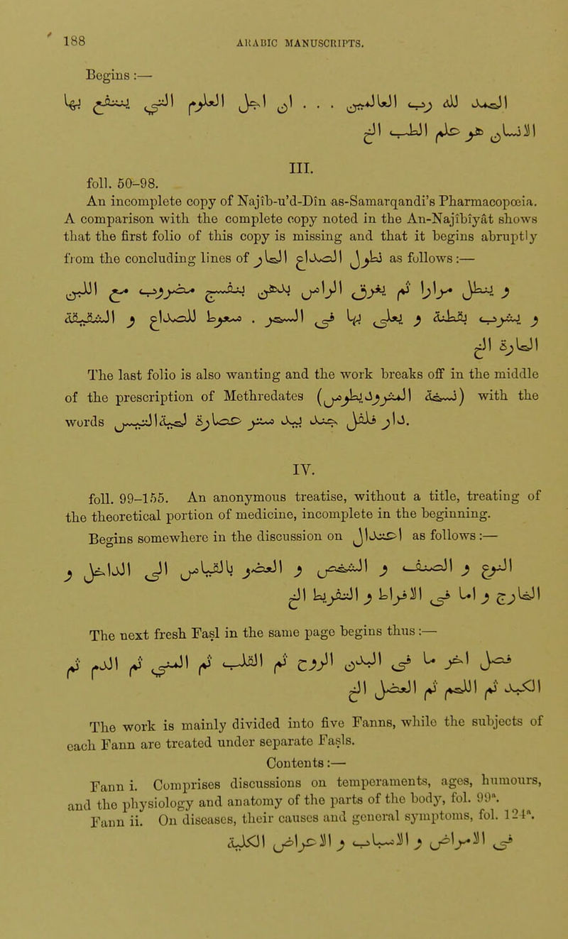 ARABIC MANUSCRIPTS. Begins :— HI. foil. 50-98. An incomplete copy of Najib-u'd-Din as-Samarqandi's Pharmacopoeia. A comparison with the complete copy noted in the An-Najibiyat shows that the first folio of this copy is missing and that it begins abruptly from the concluding lines of jUJI ^Ij^oJ! as fullows :— The last folio is also wanting and the work breaks off in the middle of the prescription of Methredates (^jkjJ^xdl d^wj) with the words ^j^iJI^UaJ SjLa£> yt^> ^ja Jaii ^b. IV. foil. 99-155. An anonymous treatise, without a title, treating of the theoretical portion of medicine, incomplete in the beginning. Begins somewhere in the discussion on J1 as follows:— The next fresh Fasl in the same page begins thus :— The work is mainly divided into five Fanns, whilo the subjects of each Fann are treated under separate Fasls. Contents:— Fann i. Comprises discussions on temperaments, ages, humours, and the physiology and anatomy of the parts of the body, fol. 99. Fann ii. On diseases, their causes and general symptoms, fol. 124\