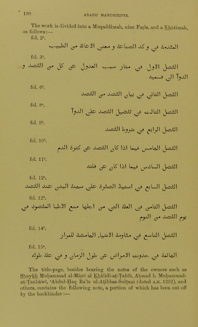 The work is divided into a Muqaddimah, nine Fasls, and a Khatimah, as follows:— fol. 2». fol. 3b. <A » S fol. 6b. fol. 8*. fol. 9b. fol. 10. fol. llb. fol. 12. fol. 12. fol. 14. fol. 15\ The title-page, besides bearing the notes of the owners such as Shaykh Muhammad al-Misri al Khalidi-at-Tabib, Ahmad b. Muhammad- at-Tanbawi, 'Abdul-Haq Ra'is ul-Atibbas-Sultani (dated A.u. 1252), and others, contains the following note, a portion of which has been cut off by the bookbinder:—