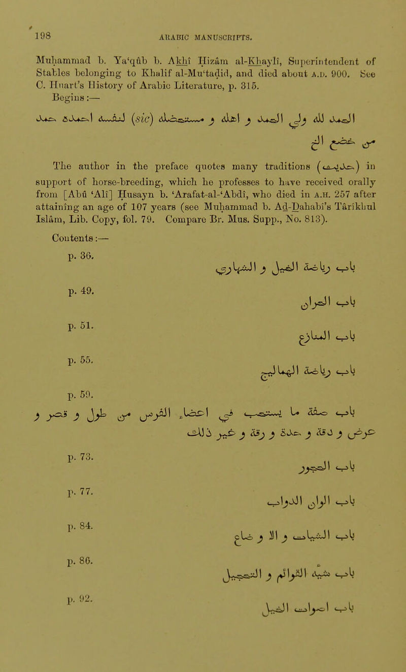 Muhammad b. Ya'qub b. Akhi Hizam al-Kliayli, Superintendent of Stables belonging to Khalif al-Mu'tadid, and died about A.v. 900. ISee C. Huart's History of Arabic Literature, p. 315. Begins:— 6—id (sic) dJ^&a—* j dlfcl j kUsJI Jj <v)J J^-JI The author in the preface quotes many traditions (ti-JJ^) in support of horse-breeding, which he professes to have received orally from [Abu 'Ali] Husayn b. 'Arafat-al-'Abdi, who died in a.h. 257 after attaining an age of 107 years (see Muhammad b. Ad-Dahabi's Tarikhul Islam, Lib. Copy, fol. 79. Compare Br. Mus. Supp., No. 813). Contents:— p. 3G. ^l^JI ; JaAll ioli; cob p. 49. cob p. 51. p. 55. £)LJ! cob g-JU^il d-ol^j cob p. 59. p. 73. p. 77. p. 84. p. 8G. p. 92. ^asJI cob ^jji ^yi cob cLo ^ 2JI ^ t^UxJI cob P
