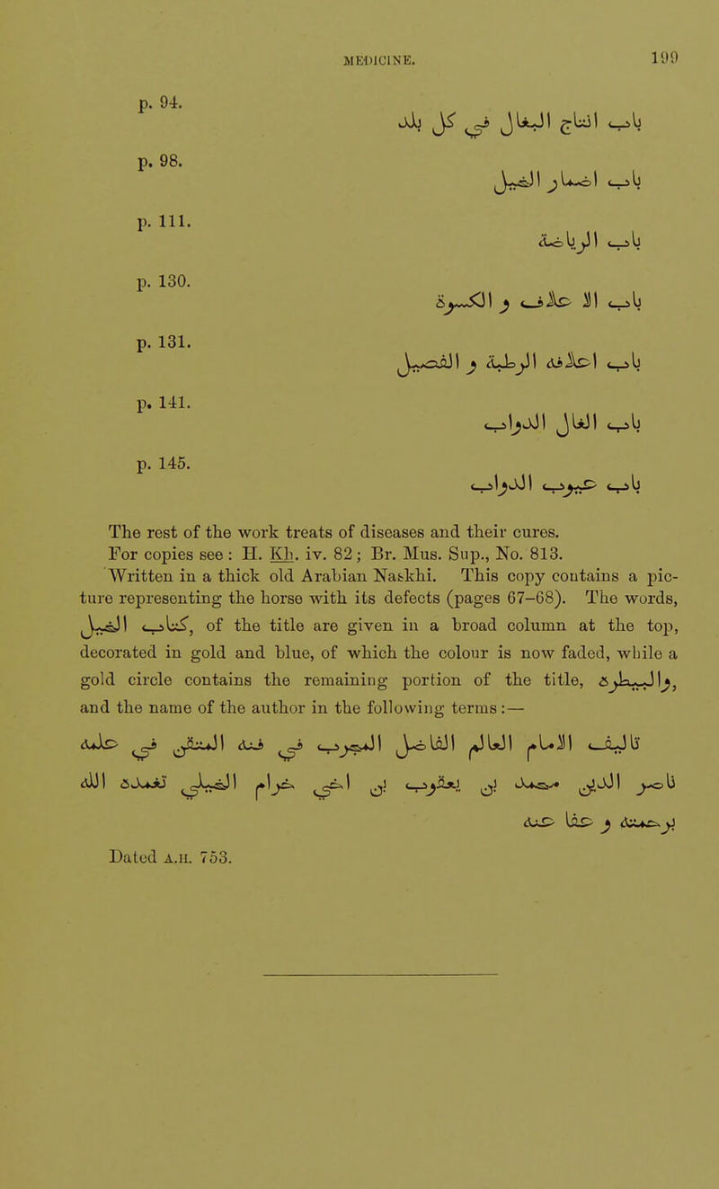 p. 94. p. 98. p. 111. p. 130. p. 131. p. 141. p. 145. jJu J<: ^ JUJI The rest of the work treats of diseases and their cures. For copies see: H. Kb- iv. 82; Br. Mus. Sup., No. 813. Written in a thick old Arabian Natkhi. This copy contains a pic- ture representing the horse with its defects (pages 67-68). The words, ^J-^sJI <—>lx£, of the title are given in a broad column at the top, decorated in gold and blue, of which the colour is now faded, while a gold circle contains the remaining portion of the title, &^IwJl^, and the name of the author in the following terms:— <uk> ^kuJI &±J> ^ <-r>j^\ J-<blflJI ^JU3I oLJl5 diil ajujtf ^LsJI <-r>j&*.}. ^ ^^Jl _>-ob Dated a.h. 753.