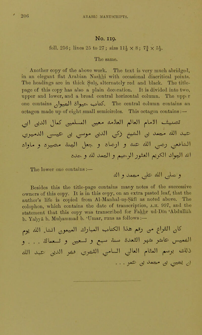 No. 119. foil. 256; lines 25 to 27; size ll£ X 8; 1\ X 5£. The same. Another copy of the above work. The text is very much abridged, in an elegant flat Arabian Naskhi with occasional diacritical points. Tho headings are in thick Suls, alternately red and black. The title- page of this copy has also a plain decoration. It is divided into two, upper and lower, and a broad central horizontal column. The uppi r one contains ^j^sJI s^^-^ The central culumn contains an octagon made up of eight small semicircles. This octagon contains:— aj^. ^ <d) j^&3I ^ ^31 fO5^ J W ^' The lower one contains :— <j3I } <0JI ^gLo ^ Besides this the title-page contains many notes of the successive owners of this copy. It is in this copy, on an extra pasted leaf, that the author's life is copied from Al-Manhal-us-Safi as noted above. The colophon, which contains the date of transcription, a.h. 997, and the statement that this copy was transcribed for Fakhr ud-Din 'Abdullah b. Yahya b. Muhammad b. 'Umar, runs as follows:— pi dUI .Uil ^ & kj- ^ 6^