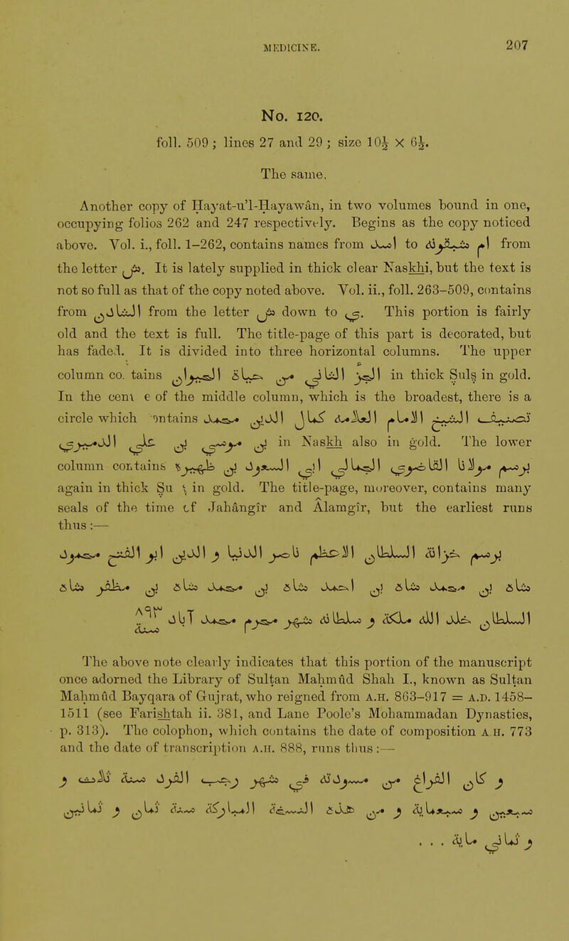 No. 120. foil. 509 ; lines 27 and 29 ; size 10£ X 6£. The same. Another copy of Hayat-u'l-Hayawan, in two volumes bound in one, occupying folios 262 and 247 respectively. Begins as the copy noticed above. Vol. i., foil. 1-262, contains names from to tSjyL-io from the letter {J». It is lately supplied in thick clear Naskhi, but the text is not so full as that of the copy noted above. Yol. ii., foil. 263-509, contains from ^viUJI from the letter ,J» down to This portion is fairly old and the text is full. The title-page of this part is decorated, but has faded. It is divided into three horizontal columns. The upper column co. tains aL=^ ^ _>sJ1 in thick Suls in gold. In the cem e of the middle column, which is the broadest, there is a circle which on tains .A^sk. ^jJI <5v«U! «—cu-^ai ^^*jJI ^Sz- ^ in Naskh also in gold. The lower column contains % j^qk ^ Jij*~J! _)l ^JUjsJI (^-olflJI again in thick Su \ in gold. The title-page, moreover, contains many seals of the time of Jahangir and Alamgir, but the earliest runs thus:— <*>ls» jS^* alia alio I ..J alia A-fcSj^» ^Sr* J-^ & The above note clearly indicates that this portion of the manuscript onco adorned the Library of Sultan Mahmiid Shah I., known as Sultan Mahmfid Bayqara of Gujrat, who reigned from a.h. 8C3-917 = A.D. 1458- loll (see Farishtah ii. 381, and Lane Poole's Mohammadan Dynasties, p. 313). The colophon, which contains the date of composition a h. 773 and the date of transcription A.ir. 888, runs tlius:— . . . 5jL. ^l*J )