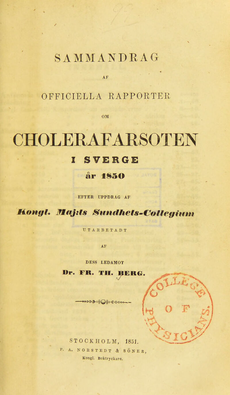 SAMMANDRAG AF OFFICIELLA RAPPORTER OM CHOLERAFARSOTEN I SVERGE år 1§50 EFTER CPPDKAG AF noHffl. MaJ:is Sttndhets-CollefjiiHm TITARBETADT AF DESS LEDAMOT Dr. FR. TH. T^EUG. STOCKHOLM, 185J. ^.-^ W. H. A. NOESTEDT & SONEE, Kongl. lloktryckaro.