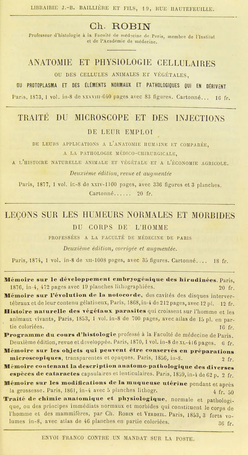 Ch. ROBIN Professeur d'histologie à la Facilité de médecine de Pnris, membre de l'Institut et de l'Académie de médecine. ANATOMIE ET PHYSIOLOGIE CELLULAIRES OU DES CELLULES ANIMALES El' VÉGÉTALES, DU PROTOPLASMA ET DES ÉLÉMENTS NORMAUX ET PATHOLOGIQUES QUI EN DÉRIVENT Paris, 1873, 1 vol. in-8 de xxxviri-GIO pages avec 83 figures. Cartonné... 1G fr. TRAITÉ DU MICROSCOPE ET DES INJECTIONS DE LEUR EMPLOI DE LEUItS APPLICATIONS A l'aNATOMIE HUMAINE ET COMPARÉE, A LA PATHOLOGIE MÉDICO-CIIIRl'RGICALE, A I.'HISTOIIIE NATURELLE ANIMALE ET VÉGÉTALE ET A L'ÉCONOMIE AGRICOLE. Deuxième édition, revue et augmentée Paris, 1877, 1 vol. ir.-8 de xxiv-HOO pages, avec 336 figures et 3 planches. Cartonné 20 fr. LEÇONS SUR LES HUMEURS NORMALES ET MORRIDES DU CORPS DE L'HOMME PROFESSÉES A LA FACULTÉ DE MÉDECINE DE PARIS Deuxième édition, corrigée et augmentée. Paris, 1874, 1 vol. in-8 de xn-1008 pages, avec 35 figures. Cartonné. ... 18 fr. Mémoire sur le développement embryogéniquc des hirudinées. Paris, 1876, in-4, 472 pages avec 19 planches lithographiées. 20 fr. mémoire sur l'évolution de la notocorde, des cavités des disques interver- tébraux et de leur contenu gélatineux, Paris, 1868,in-4 de212pages,avec 12 pl. 12 fr. Uistoire naJurelle des végétaux parasites qui croissent sur l'homme et les animaux vivants, Paris, 1853, 1 vol. in-8 de 700 pages, avec atlas de 15 pl. en par- tie coloriées. 1G fr. Programme du cours d'histologie professé à la Faculté de médecine de Paris. Deuxième édition, revue et développée. Paris, 1870,1 vol. in-8 de.XL-4l6 pages. 6 fr. mémoire sur les objets qui peuvent être conservés en préparations microscopiques, transparentes et opaques. Paris, 1856, in-8. 2 fr. Mémoire contenant la description anatomo-patliologique «les diverses espèces de cataractes capsulaires et lenticulaires. Paris, 1859, in-i deG2p. 2 fr. Mémoire sur les modifications «le la muqueuse utérine pendant et après la grossesse. Paris, 1861, in-4 avec 5 planches lithogr. 4 rr 50 Traité «le chimie anatomique et physiologique, normale et pathologi- que, ou des principes immédiats normaux et morbides qui constituent le corps de l'homme et des mammifères, par Ch. Robin et Veiidf.il. Paris, 1853, 3 forts vo- lumes in-8, avec atlas de 46 planches en partie coloriées. 3g rr